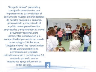 “Iznajeña Innova” pretendía y
consiguió convertirse en una
importante cita para visibilizar el
conjunto de mujeres emprendedoras
de nuestro municipio y comarca,
promoviendo y potenciando el
espíritu de cooperación entre
empresarias y emprendedoras a nivel
provincial y regional, para
incrementar la innovación y la
competitividad por medio del uso de
las tecnologías 2.0. Por esto,
“Iznajeña Innova” fue retransmitido
desde www.guadalinfo.es,
permitiendo un feedback,
retroalimentación o participación 2.0,
contando para ello con un
importante apoyo difusor en las
redes sociales.
 