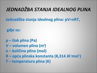 JEDNADŽBA STANJA IDEALNOG PLINA
Jednadžba stanja idealnog plina: pV=nRT,
gdje su:
p – tlak plina (Pa)
V – volumen plina (m3
)
n – količina plina (mol)
R – opća plinska konstanta (8,314 JK-1
mol-1
)
T – temperatura plina (K)
 