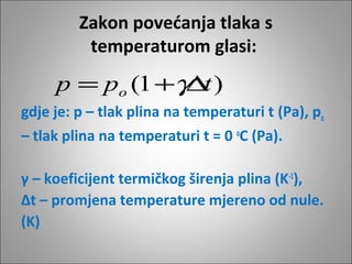 Zakon povećanja tlaka s
temperaturom glasi:
gdje je: p – tlak plina na temperaturi t (Pa), po
– tlak plina na temperaturi t = 0 o
C (Pa).
γ – koeficijent termičkog širenja plina (K-1
),
∆t – promjena temperature mjereno od nule.
(K)
)1( tpp o ∆+= γ
 