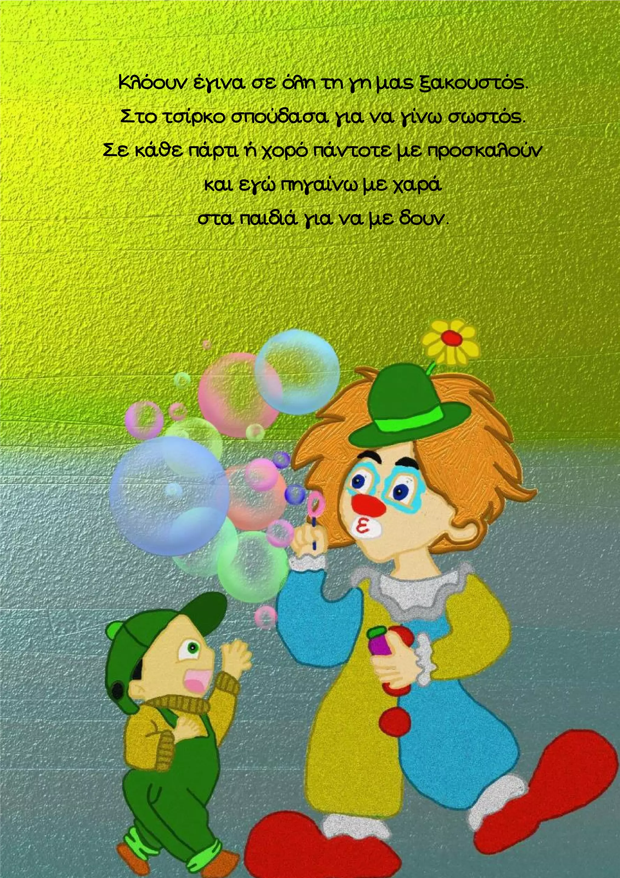 Κλόουν έγινα σε όλη τη γη μας ξακουστός.
Στο τσίρκο σπούδασα για να γίνω σωστός.
Σε κάθε πάρτι ή χορό πάντοτε με προσκαλούν
και εγώ πηγαίνω με χαρά
στα παιδιά για να με δουν.

 
