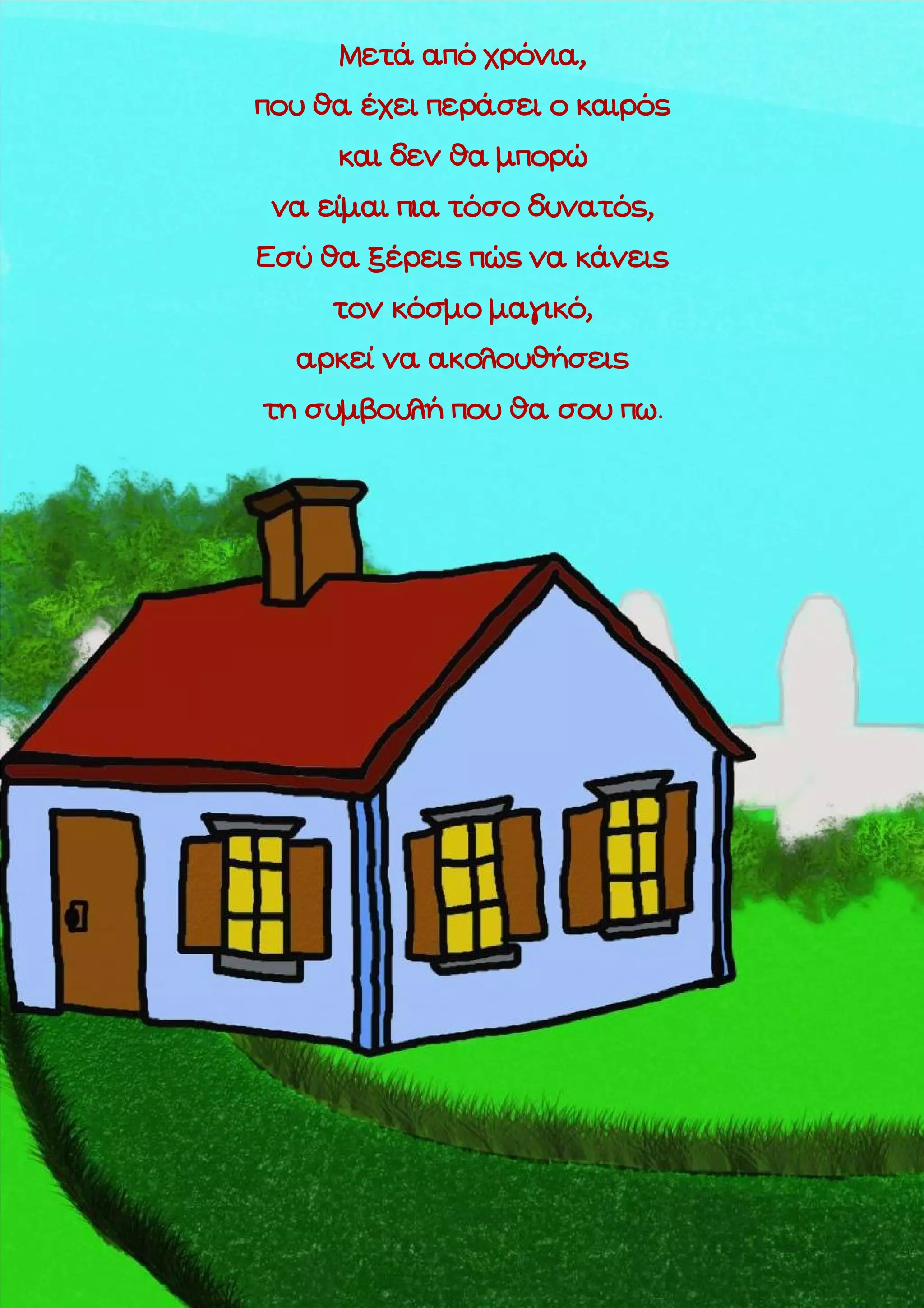 Μετά από χρόνια,
που θα έχει περάσει ο καιρός
και δεν θα μπορώ
να είμαι πια τόσο δυνατός,
Εσύ θα ξέρεις πώς να κάνεις
τον κόσμο μαγικό,
αρκεί να ακολουθήσεις
τη συμβουλή που θα σου πω.

 