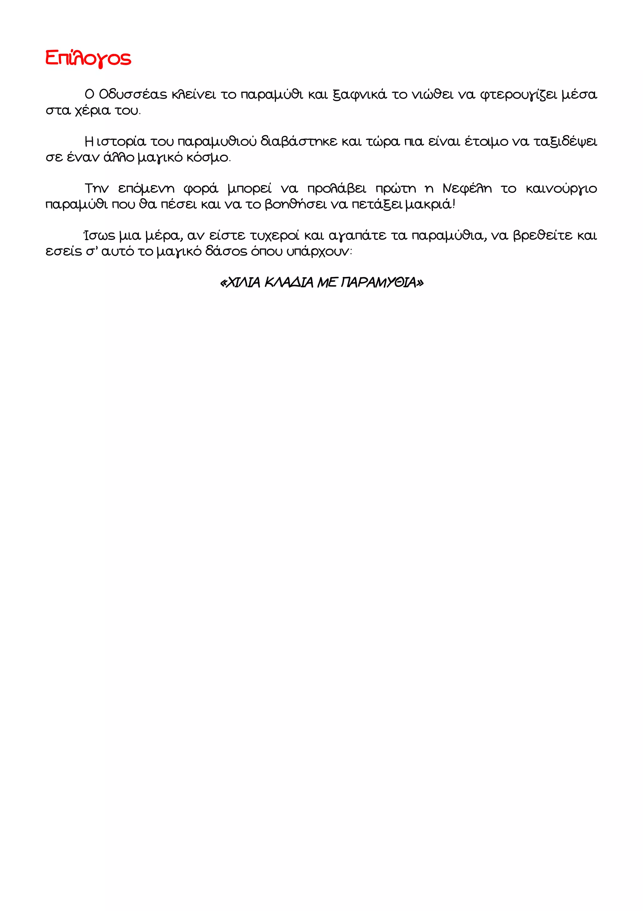 Επίλογος
Ο Οδυσσέας κλείνει το παραμύθι και ξαφνικά το νιώθει να φτερουγίζει μέσα
στα χέρια του.
Η ιστορία του παραμυθιού διαβάστηκε και τώρα πια είναι έτοιμο να ταξιδέψει
σε έναν άλλο μαγικό κόσμο.
Την επόμενη φορά μπορεί να προλάβει πρώτη η Νεφέλη το καινούργιο
παραμύθι που θα πέσει και να το βοηθήσει να πετάξει μακριά!
Ίσως μια μέρα, αν είστε τυχεροί και αγαπάτε τα παραμύθια, να βρεθείτε και
εσείς σ’ αυτό το μαγικό δάσος όπου υπάρχουν:

«ΧΙΛΙΑ ΚΛΑΔΙΑ ΜΕ ΠΑΡΑΜΥΘΙΑ»

 