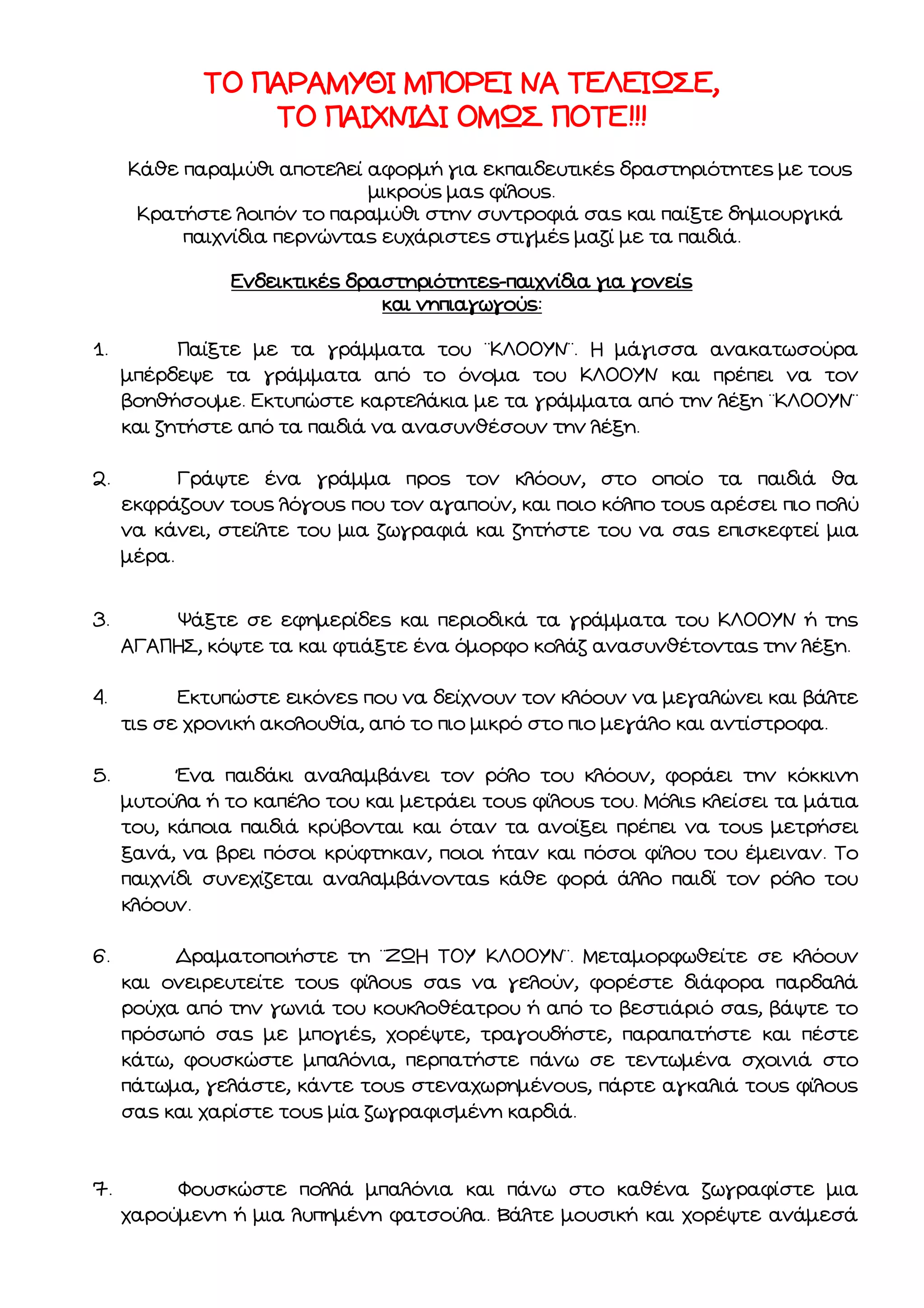 ΤΟ ΠΑΡΑΜΥΘΙ ΜΠΟΡΕΙ ΝΑ ΤΕΛΕΙΩΣΕ,
ΤΟ ΠΑΙΧΝΙΔΙ ΟΜΩΣ ΠΟΤΕ!!!
Κάθε παραμύθι αποτελεί αφορμή για εκπαιδευτικές δραστηριότητες με τους
μικρούς μας φίλους.
Κρατήστε λοιπόν το παραμύθι στην συντροφιά σας και παίξτε δημιουργικά
παιχνίδια περνώντας ευχάριστες στιγμές μαζί με τα παιδιά.
Ενδεικτικές δραστηριότητες-παιχνίδια για γονείς
και νηπιαγωγούς:
1.

Παίξτε με τα γράμματα του ¨ΚΛΟΟΥΝ¨. Η μάγισσα ανακατωσούρα
μπέρδεψε τα γράμματα από το όνομα του ΚΛΟΟΥΝ και πρέπει να τον
βοηθήσουμε. Εκτυπώστε καρτελάκια με τα γράμματα από την λέξη ¨ΚΛΟΟΥΝ¨
και ζητήστε από τα παιδιά να ανασυνθέσουν την λέξη.

2.

Γράψτε ένα γράμμα προς τον κλόουν, στο οποίο τα παιδιά θα
εκφράζουν τους λόγους που τον αγαπούν, και ποιο κόλπο τους αρέσει πιο πολύ
να κάνει, στείλτε του μια ζωγραφιά και ζητήστε του να σας επισκεφτεί μια
μέρα.

3.

Ψάξτε σε εφημερίδες και περιοδικά τα γράμματα του ΚΛΟΟΥΝ ή της
ΑΓΑΠΗΣ, κόψτε τα και φτιάξτε ένα όμορφο κολάζ ανασυνθέτοντας την λέξη.

4.

Εκτυπώστε εικόνες που να δείχνουν τον κλόουν να μεγαλώνει και βάλτε
τις σε χρονική ακολουθία, από το πιο μικρό στο πιο μεγάλο και αντίστροφα.

5.

Ένα παιδάκι αναλαμβάνει τον ρόλο του κλόουν, φοράει την κόκκινη
μυτούλα ή το καπέλο του και μετράει τους φίλους του. Μόλις κλείσει τα μάτια
του, κάποια παιδιά κρύβονται και όταν τα ανοίξει πρέπει να τους μετρήσει
ξανά, να βρει πόσοι κρύφτηκαν, ποιοι ήταν και πόσοι φίλου του έμειναν. Το
παιχνίδι συνεχίζεται αναλαμβάνοντας κάθε φορά άλλο παιδί τον ρόλο του
κλόουν.

6.

Δραματοποιήστε τη ¨ΖΩΗ ΤΟΥ ΚΛΟΟΥΝ¨. Μεταμορφωθείτε σε κλόουν
και ονειρευτείτε τους φίλους σας να γελούν, φορέστε διάφορα παρδαλά
ρούχα από την γωνιά του κουκλοθέατρου ή από το βεστιάριό σας, βάψτε το
πρόσωπό σας με μπογιές, χορέψτε, τραγουδήστε, παραπατήστε και πέστε
κάτω, φουσκώστε μπαλόνια, περπατήστε πάνω σε τεντωμένα σχοινιά στο
πάτωμα, γελάστε, κάντε τους στεναχωρημένους, πάρτε αγκαλιά τους φίλους
σας και χαρίστε τους μία ζωγραφισμένη καρδιά.

7.

Φουσκώστε πολλά μπαλόνια και πάνω στο καθένα ζωγραφίστε μια
χαρούμενη ή μια λυπημένη φατσούλα. Βάλτε μουσική και χορέψτε ανάμεσά

 