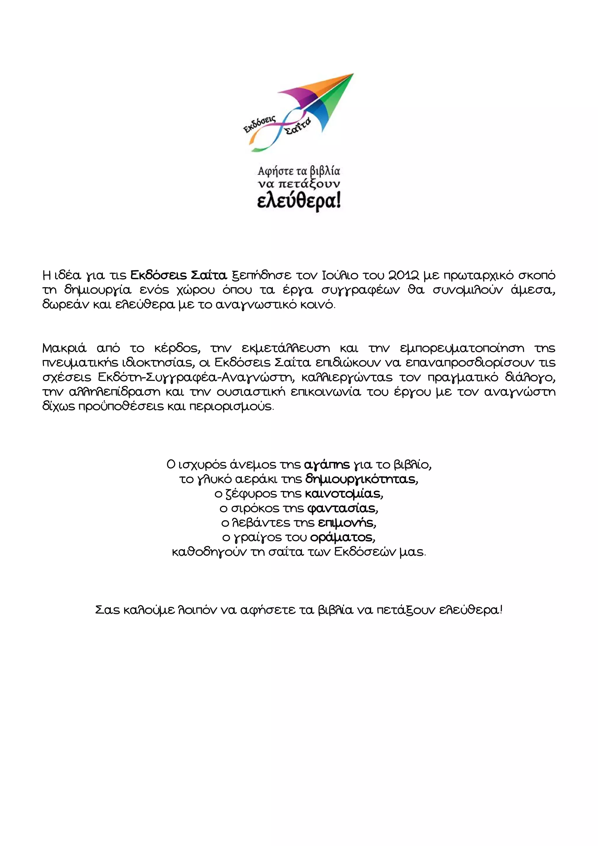 Η ιδέα για τις Εκδόσεις Σαΐτα ξεπήδησε τον Ιούλιο του 2012 με πρωταρχικό σκοπό
τη δημιουργία ενός χώρου όπου τα έργα συγγραφέων θα συνομιλούν άμεσα,
δωρεάν και ελεύθερα με το αναγνωστικό κοινό.

Μακριά από το κέρδος, την εκμετάλλευση και την εμπορευματοποίηση της
πνευματικής ιδιοκτησίας, οι Εκδόσεις Σαΐτα επιδιώκουν να επαναπροσδιορίσουν τις
σχέσεις Εκδότη-Συγγραφέα-Αναγνώστη, καλλιεργώντας τον πραγματικό διάλογο,
την αλληλεπίδραση και την ουσιαστική επικοινωνία του έργου με τον αναγνώστη
δίχως προϋποθέσεις και περιορισμούς.

Ο ισχυρός άνεμος της αγάπης για το βιβλίο,
το γλυκό αεράκι της δημιουργικότητας,
ο ζέφυρος της καινοτομίας,
ο σιρόκος της φαντασίας,
ο λεβάντες της επιμονής,
ο γραίγος του οράματος,
καθοδηγούν τη σαΐτα των Εκδόσεών μας.

Σας καλούμε λοιπόν να αφήσετε τα βιβλία να πετάξουν ελεύθερα!

 