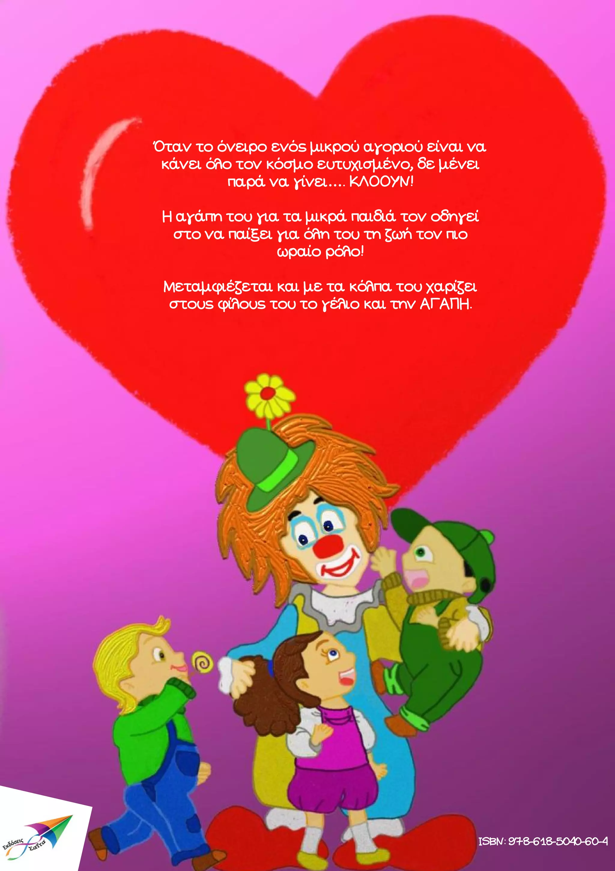 Όταν το όνειρο ενός μικρού αγοριού είναι να
κάνει όλο τον κόσμο ευτυχισμένο, δε μένει
παρά να γίνει…. ΚΛΟΟΥΝ!
Η αγάπη του για τα μικρά παιδιά τον οδηγεί
στο να παίξει για όλη του τη ζωή τον πιο
ωραίο ρόλο!
Μεταμφιέζεται και με τα κόλπα του χαρίζει
στους φίλους του το γέλιο και την ΑΓΑΠΗ.

ISBN: 978-618-5040-60-4

 