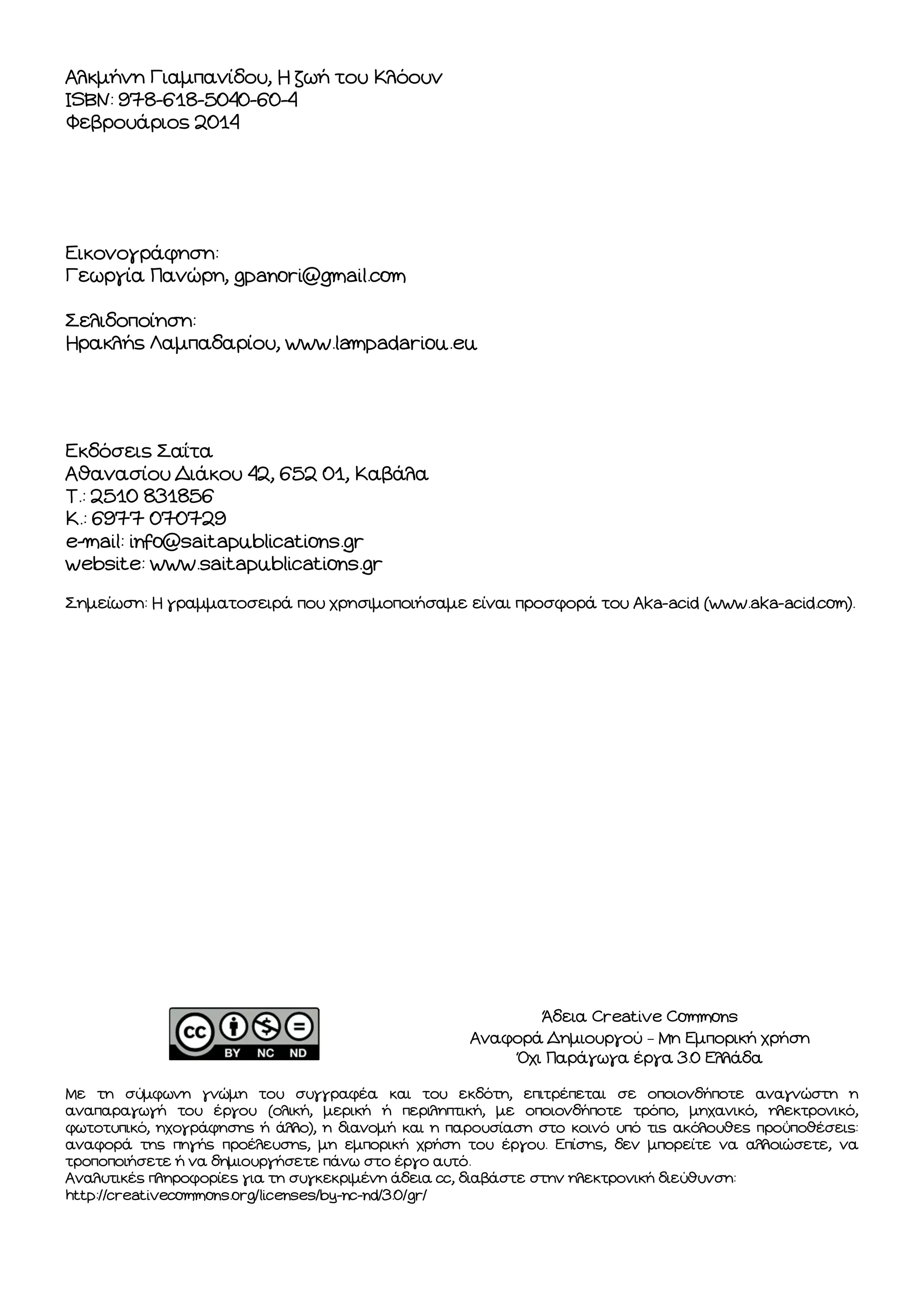 Αλκμήνη Γιαμπανίδου, Η ζωή του Κλόουν
ISBN: 978-618-5040-60-4
Φεβρουάριος 2014

Εικονογράφηση:
Γεωργία Πανώρη, gpanori@gmail.com
Σελιδοποίηση:
Ηρακλής Λαμπαδαρίου, www.lampadariou.eu

Εκδόσεις Σαΐτα
Αθανασίου Διάκου 42, 652 01, Καβάλα
Τ.: 2510 831856
Κ.: 6977 070729
e-mail: info@saitapublications.gr
website: www.saitapublications.gr
Σημείωση: Η γραμματοσειρά που χρησιμοποιήσαμε είναι προσφορά του Aka-acid (www.aka-acid.com).

Άδεια Creative Commons
Αναφορά Δημιουργού – Μη Εμπορική χρήση
Όχι Παράγωγα έργα 3.0 Ελλάδα
Με τη σύμφωνη γνώμη του συγγραφέα και του εκδότη, επιτρέπεται σε οποιονδήποτε αναγνώστη η
αναπαραγωγή του έργου (ολική, μερική ή περιληπτική, με οποιονδήποτε τρόπο, μηχανικό, ηλεκτρονικό,
φωτοτυπικό, ηχογράφησης ή άλλο), η διανομή και η παρουσίαση στο κοινό υπό τις ακόλουθες προϋποθέσεις:
αναφορά της πηγής προέλευσης, μη εμπορική χρήση του έργου. Επίσης, δεν μπορείτε να αλλοιώσετε, να
τροποποιήσετε ή να δημιουργήσετε πάνω στο έργο αυτό.
Αναλυτικές πληροφορίες για τη συγκεκριμένη άδεια cc, διαβάστε στην ηλεκτρονική διεύθυνση:
http://creativecommons.org/licenses/by-nc-nd/3.0/gr/

 