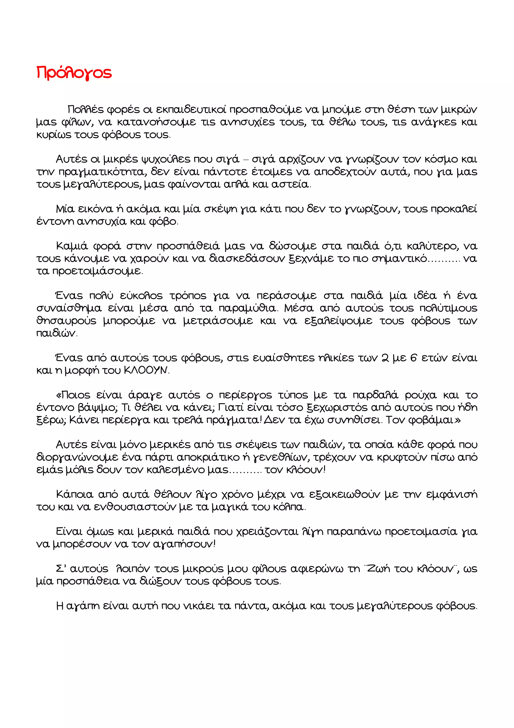 Πρόλογος
Πολλές φορές οι εκπαιδευτικοί προσπαθούμε να μπούμε στη θέση των μικρών
μας φίλων, να κατανοήσουμε τις ανησυχίες τους, τα θέλω τους, τις ανάγκες και
κυρίως τους φόβους τους.
Αυτές οι μικρές ψυχούλες που σιγά – σιγά αρχίζουν να γνωρίζουν τον κόσμο και
την πραγματικότητα, δεν είναι πάντοτε έτοιμες να αποδεχτούν αυτά, που για μας
τους μεγαλύτερους, μας φαίνονται απλά και αστεία.
Μία εικόνα ή ακόμα και μία σκέψη για κάτι που δεν το γνωρίζουν, τους προκαλεί
έντονη ανησυχία και φόβο.
Καμιά φορά στην προσπάθειά μας να δώσουμε στα παιδιά ό,τι καλύτερο, να
τους κάνουμε να χαρούν και να διασκεδάσουν ξεχνάμε το πιο σημαντικό………. να
τα προετοιμάσουμε.
Ένας πολύ εύκολος τρόπος για να περάσουμε στα παιδιά μία ιδέα ή ένα
συναίσθημα είναι μέσα από τα παραμύθια. Μέσα από αυτούς τους πολύτιμους
θησαυρούς μπορούμε να μετριάσουμε και να εξαλείψουμε τους φόβους των
παιδιών.
Ένας από αυτούς τους φόβους, στις ευαίσθητες ηλικίες των 2 με 6 ετών είναι
και η μορφή του ΚΛΟΟΥΝ.
«Ποιος είναι άραγε αυτός ο περίεργος τύπος με τα παρδαλά ρούχα και το
έντονο βάψιμο; Τι θέλει να κάνει; Γιατί είναι τόσο ξεχωριστός από αυτούς που ήδη
ξέρω; Κάνει περίεργα και τρελά πράγματα! Δεν τα έχω συνηθίσει. Τον φοβάμαι.»
Αυτές είναι μόνο μερικές από τις σκέψεις των παιδιών, τα οποία κάθε φορά που
διοργανώνουμε ένα πάρτι αποκριάτικο ή γενεθλίων, τρέχουν να κρυφτούν πίσω από
εμάς μόλις δουν τον καλεσμένο μας………. τον κλόουν!
Κάποια από αυτά θέλουν λίγο χρόνο μέχρι να εξοικειωθούν με την εμφάνισή
του και να ενθουσιαστούν με τα μαγικά του κόλπα.
Είναι όμως και μερικά παιδιά που χρειάζονται λίγη παραπάνω προετοιμασία για
να μπορέσουν να τον αγαπήσουν!
Σ’ αυτούς λοιπόν τους μικρούς μου φίλους αφιερώνω τη ¨Ζωή του κλόουν¨, ως
μία προσπάθεια να διώξουν τους φόβους τους.
Η αγάπη είναι αυτή που νικάει τα πάντα, ακόμα και τους μεγαλύτερους φόβους.

 