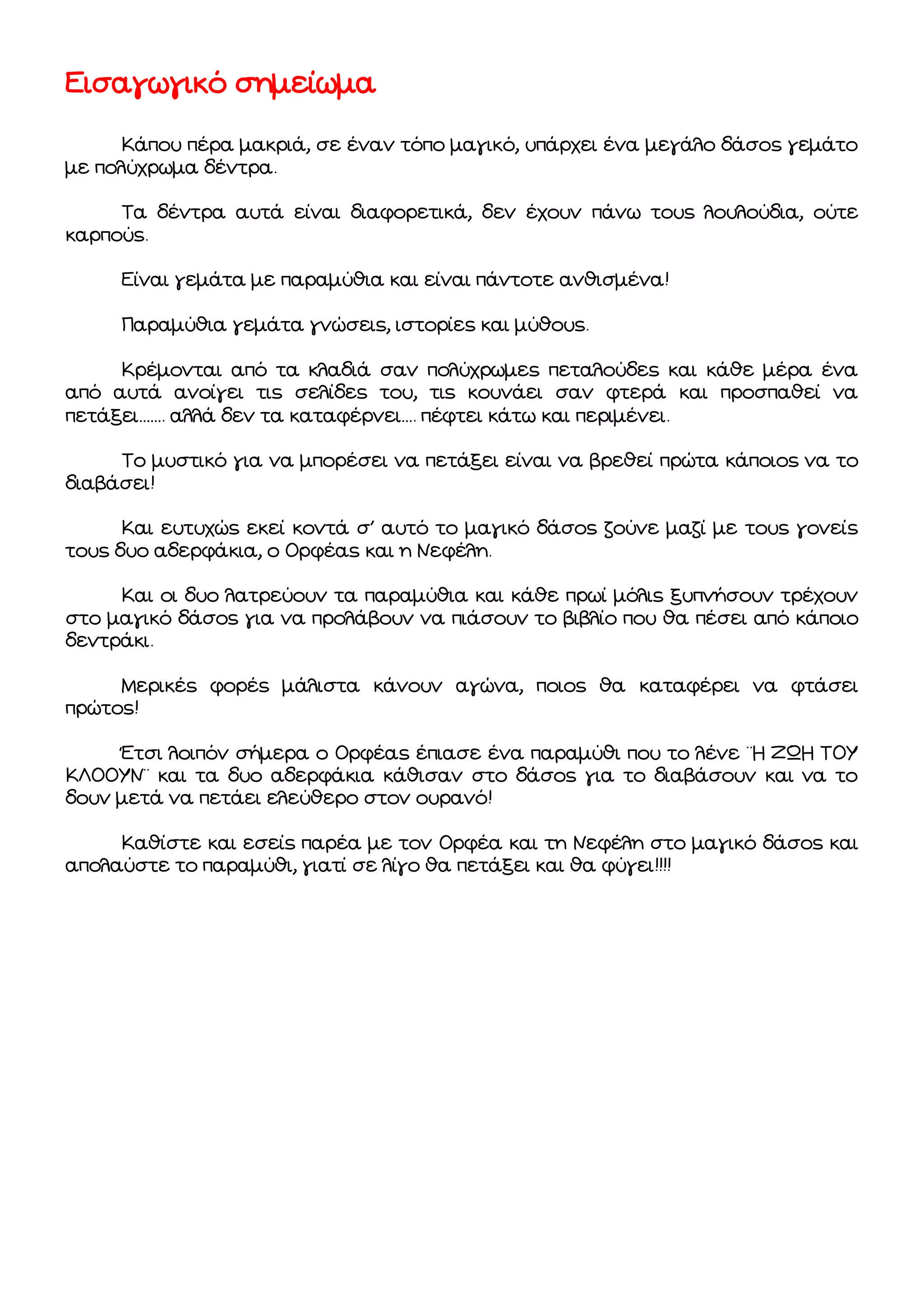 Εισαγωγικό σημείωμα
Κάπου πέρα μακριά, σε έναν τόπο μαγικό, υπάρχει ένα μεγάλο δάσος γεμάτο
με πολύχρωμα δέντρα.
Τα δέντρα αυτά είναι διαφορετικά, δεν έχουν πάνω τους λουλούδια, ούτε
καρπούς.
Είναι γεμάτα με παραμύθια και είναι πάντοτε ανθισμένα!
Παραμύθια γεμάτα γνώσεις, ιστορίες και μύθους.
Κρέμονται από τα κλαδιά σαν πολύχρωμες πεταλούδες και κάθε μέρα ένα
από αυτά ανοίγει τις σελίδες του, τις κουνάει σαν φτερά και προσπαθεί να
πετάξει……. αλλά δεν τα καταφέρνει…. πέφτει κάτω και περιμένει.
Το μυστικό για να μπορέσει να πετάξει είναι να βρεθεί πρώτα κάποιος να το
διαβάσει!
Και ευτυχώς εκεί κοντά σ΄ αυτό το μαγικό δάσος ζούνε μαζί με τους γονείς
τους δυο αδερφάκια, ο Ορφέας και η Νεφέλη.
Και οι δυο λατρεύουν τα παραμύθια και κάθε πρωί μόλις ξυπνήσουν τρέχουν
στο μαγικό δάσος για να προλάβουν να πιάσουν το βιβλίο που θα πέσει από κάποιο
δεντράκι.
Μερικές φορές μάλιστα κάνουν αγώνα, ποιος θα καταφέρει να φτάσει
πρώτος!
Έτσι λοιπόν σήμερα ο Ορφέας έπιασε ένα παραμύθι που το λένε ¨Η ΖΩΗ ΤΟΥ
ΚΛΟΟΥΝ¨ και τα δυο αδερφάκια κάθισαν στο δάσος για το διαβάσουν και να το
δουν μετά να πετάει ελεύθερο στον ουρανό!
Καθίστε και εσείς παρέα με τον Ορφέα και τη Νεφέλη στο μαγικό δάσος και
απολαύστε το παραμύθι, γιατί σε λίγο θα πετάξει και θα φύγει!!!!

 