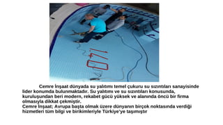 Cemre İnşaat dünyada su yalıtımı temel çukuru su sızıntıları sanayisinde 
lider konumda bulunmaktadır. Su yalıtımı ve su sızıntıları konusunda, 
kuruluşundan beri modern, rekabet gücü yüksek ve alanında öncü bir firma 
olmasıyla dikkat çekmiştir. 
Cemre İnşaat; Avrupa başta olmak üzere dünyanın birçok noktasında verdiği 
hizmetleri tüm bilgi ve birikimleriyle Türkiye’ye taşımıştır 
 