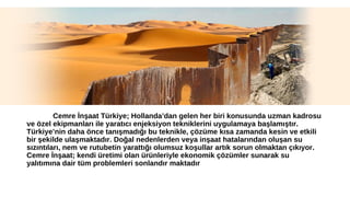 Cemre İnşaat Türkiye; Hollanda’dan gelen her biri konusunda uzman kadrosu 
ve özel ekipmanları ile yaratıcı enjeksiyon tekniklerini uygulamaya başlamıştır. 
Türkiye’nin daha önce tanışmadığı bu teknikle, çözüme kısa zamanda kesin ve etkili 
bir şekilde ulaşmaktadır. Doğal nedenlerden veya inşaat hatalarından oluşan su 
sızıntıları, nem ve rutubetin yarattığı olumsuz koşullar artık sorun olmaktan çıkıyor. 
Cemre İnşaat; kendi üretimi olan ürünleriyle ekonomik çözümler sunarak su 
yalıtımına dair tüm problemleri sonlandır maktadır 
 