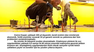 Cemre İnşaat; yaklaşık 100 yıl dayanıklı, kendi üretimi olan ürünleriyle 
ekonomik, %100 çözümler sunarak 10 yıl garanti vererek su yalıtımına dair tüm 
problemleri sonlandırmaktadır. 
Bu ürünler iki bileşenli sıvıdan oluşmaktadır. Enjeksiyon yöntemi ile sıvı 
uygulandıktan yaklaşık 0,5 saniye ile 60 saniye arasında reaksiyona geçerek jelibon 
kıvamını alır. Alışılagelmiş uygulamalardan farklı olarak saniyeler içinde bütün 
çatlaklara yayılır ve esnektir işte bu yüzden yıllarca dayanır. 
 