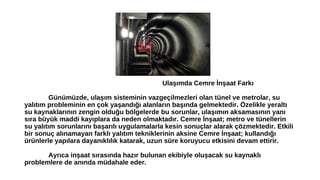 Ulaşımda Cemre İnşaat Farkı 
Günümüzde, ulaşım sisteminin vazgeçilmezleri olan tünel ve metrolar, su 
yalıtım probleminin en çok yaşandığı alanların başında gelmektedir. Özelikle yeraltı 
su kaynaklarının zengin olduğu bölgelerde bu sorunlar, ulaşımın aksamasının yanı 
sıra büyük maddi kayıplara da neden olmaktadır. Cemre İnşaat; metro ve tünellerin 
su yalıtım sorunlarını başarılı uygulamalarla kesin sonuçlar alarak çözmektedir. Etkili 
bir sonuç alınamayan farklı yalıtım tekniklerinin aksine Cemre İnşaat; kullandığı 
ürünlerle yapılara dayanıklılık katarak, uzun süre koruyucu etkisini devam ettirir. 
Ayrıca inşaat sırasında hazır bulunan ekibiyle oluşacak su kaynaklı 
problemlere de anında müdahale eder. 
 