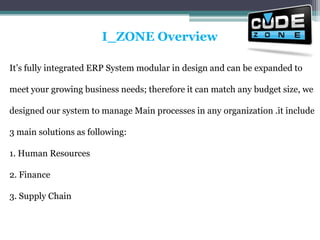 I_ZONE OverviewIt’s fully integrated ERP System modular in design and can be expanded to meet your growing business needs; therefore it can match any budget size, we designed our system to manage Main processes in any organization .it include 3 main solutions as following: 1. Human Resources 2. Finance 3. Supply Chain 