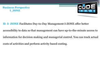 Business Perspective           I_ZONE II- I- ZONE Facilitates Day-to-Day Management I-ZONE offer better accessibility to data so that management can have up-to-the-minute access to information for decision making and managerial control. You can track actual costs of activities and perform activity based costing. 