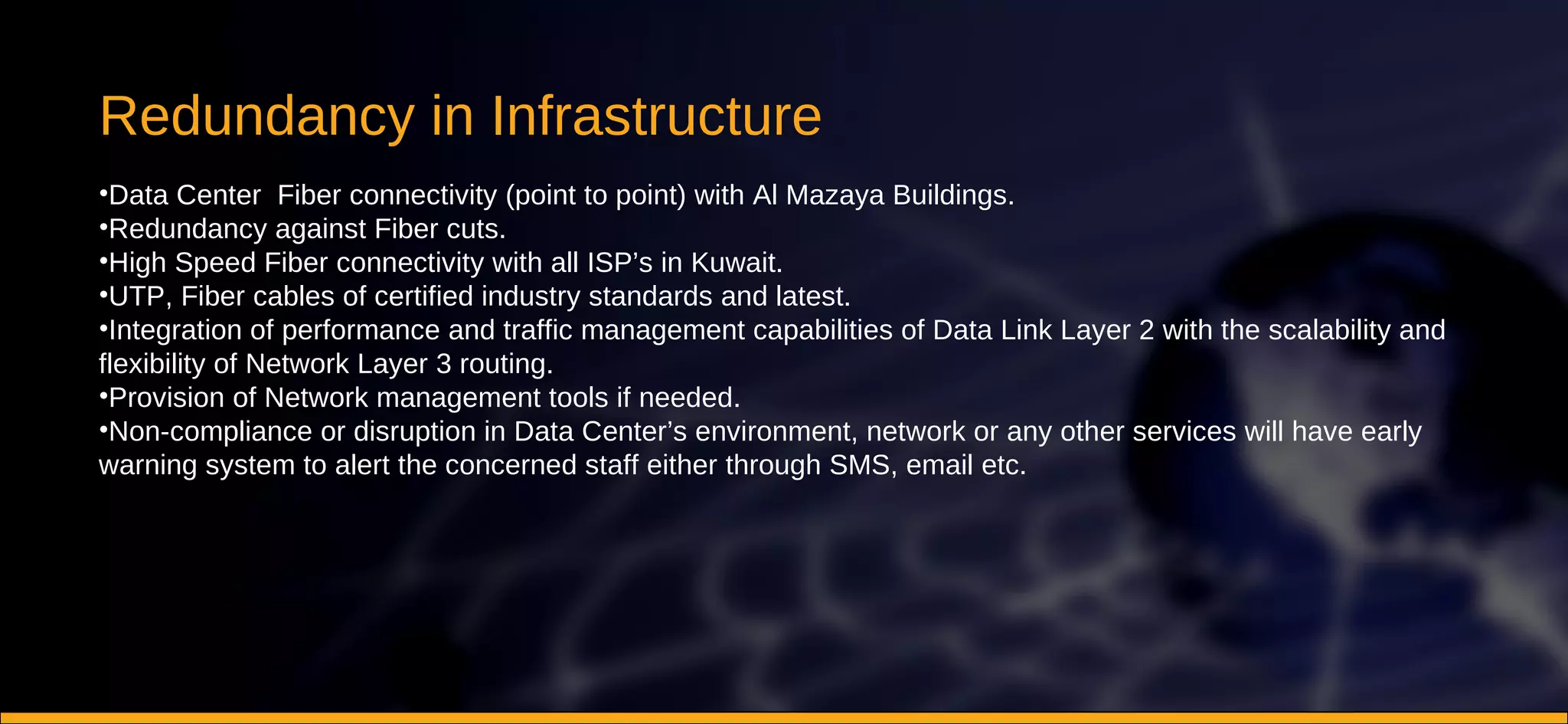 Redundancy in Infrastructure Data Center  Fiber connectivity (point to point) with Al Mazaya Buildings.  Redundancy against Fiber cuts.  High Speed Fiber connectivity with all ISP’s in Kuwait.  UTP, Fiber cables of certified industry standards and latest.  Integration of performance and traffic management capabilities of Data Link Layer 2 with the scalability and flexibility of Network Layer 3 routing.  Provision of Network management tools if needed.  Non-compliance or disruption in Data Center’s environment, network or any other services will have early warning system to alert the concerned staff either through SMS, email etc. 