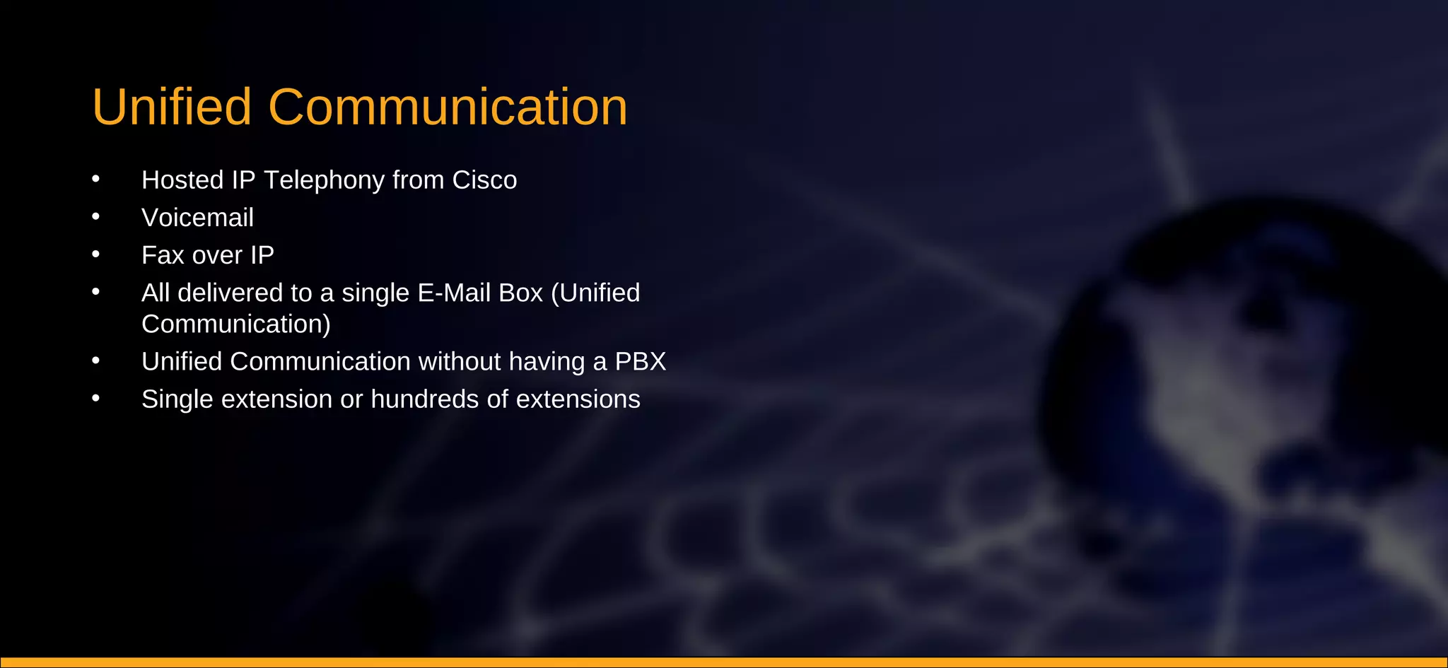 Unified Communication Hosted IP Telephony from Cisco Voicemail Fax over IP All delivered to a single E-Mail Box (Unified Communication) Unified Communication without having a PBX Single extension or hundreds of extensions 