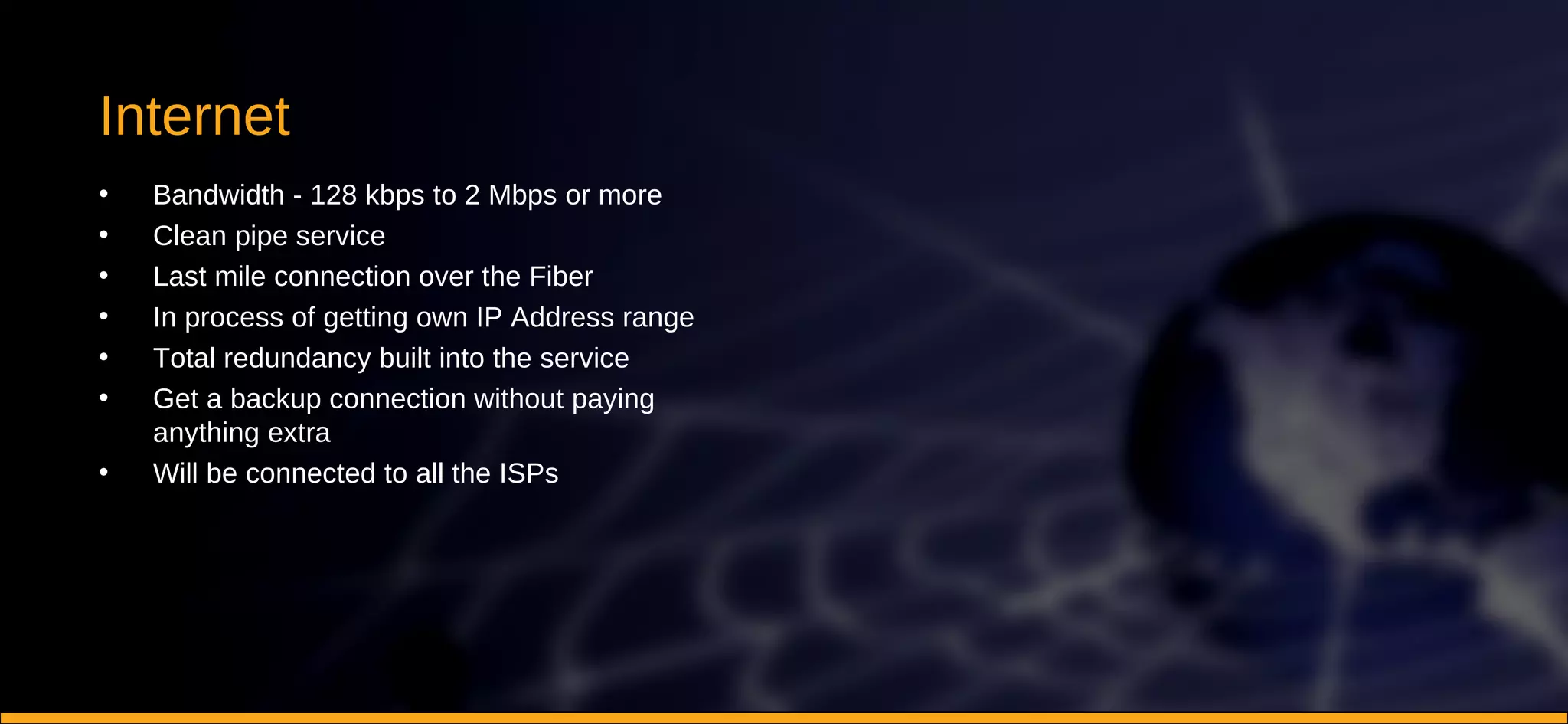 Internet Bandwidth - 128 kbps to 2 Mbps or more Clean pipe service Last mile connection over the Fiber In process of getting own IP Address range Total redundancy built into the service Get a backup connection without paying anything extra Will be connected to all the ISPs 