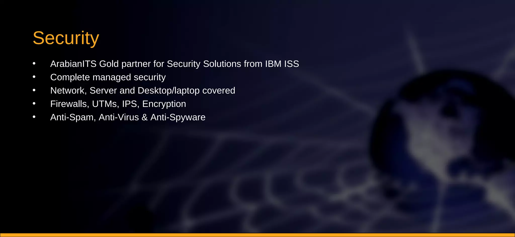 Security ArabianITS Gold partner for Security Solutions from IBM ISS Complete managed security Network, Server and Desktop/laptop covered Firewalls, UTMs, IPS, Encryption Anti-Spam, Anti-Virus & Anti-Spyware 
