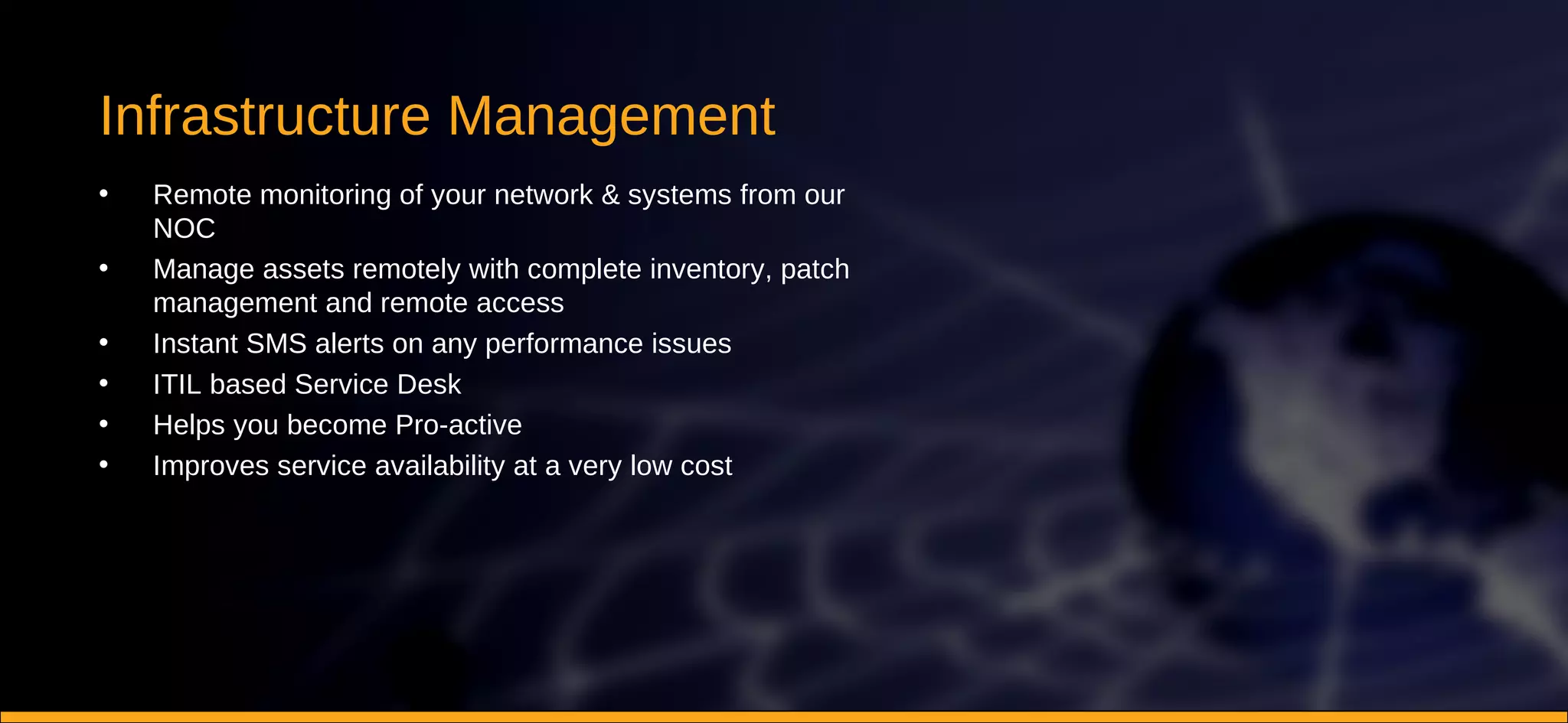 Infrastructure Management Remote monitoring of your network & systems from our NOC Manage assets remotely with complete inventory, patch management and remote access Instant SMS alerts on any performance issues ITIL based Service Desk Helps you become Pro-active Improves service availability at a very low cost 