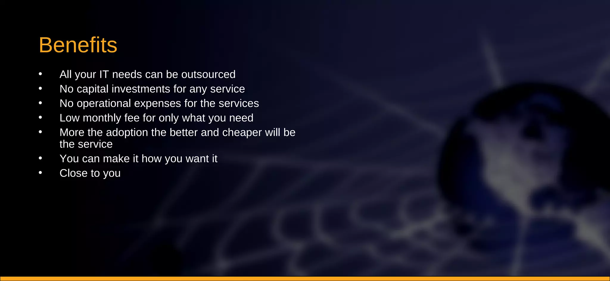 Benefits All your IT needs can be outsourced No capital investments for any service No operational expenses for the services Low monthly fee for only what you need More the adoption the better and cheaper will be the service You can make it how you want it Close to you 