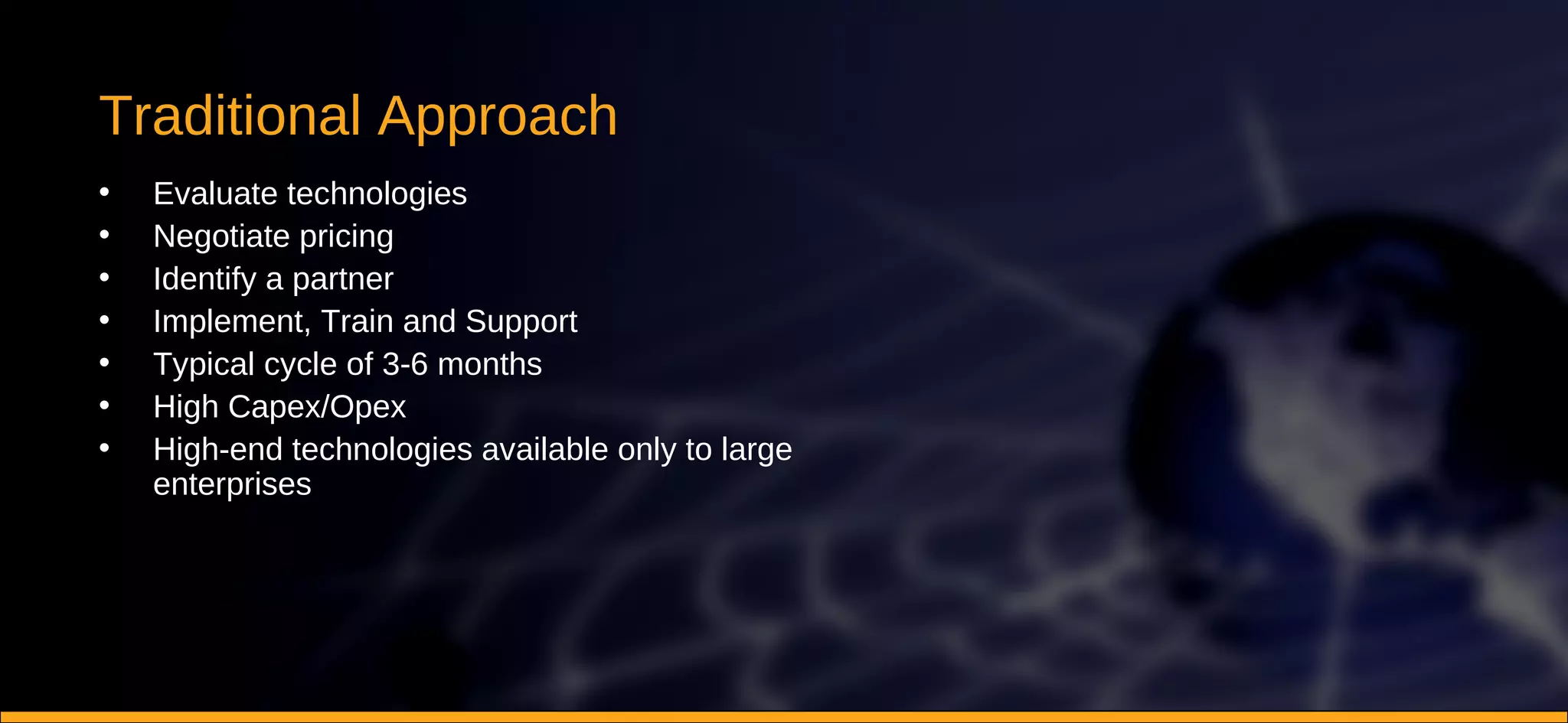 Traditional Approach Evaluate technologies Negotiate pricing Identify a partner Implement, Train and Support Typical cycle of 3-6 months High Capex/Opex High-end technologies available only to large enterprises 