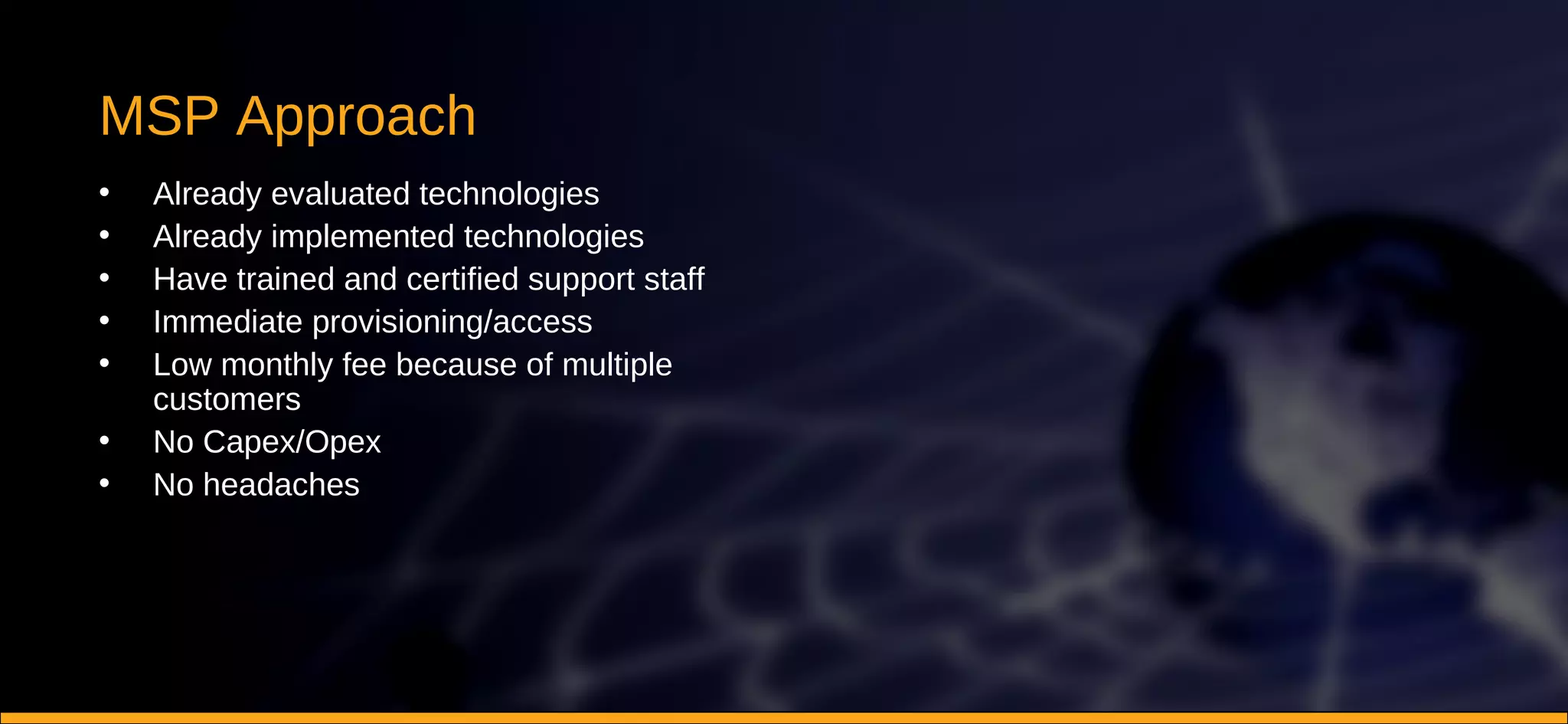 MSP Approach Already evaluated technologies Already implemented technologies Have trained and certified support staff Immediate provisioning/access Low monthly fee because of multiple customers No Capex/Opex No headaches 