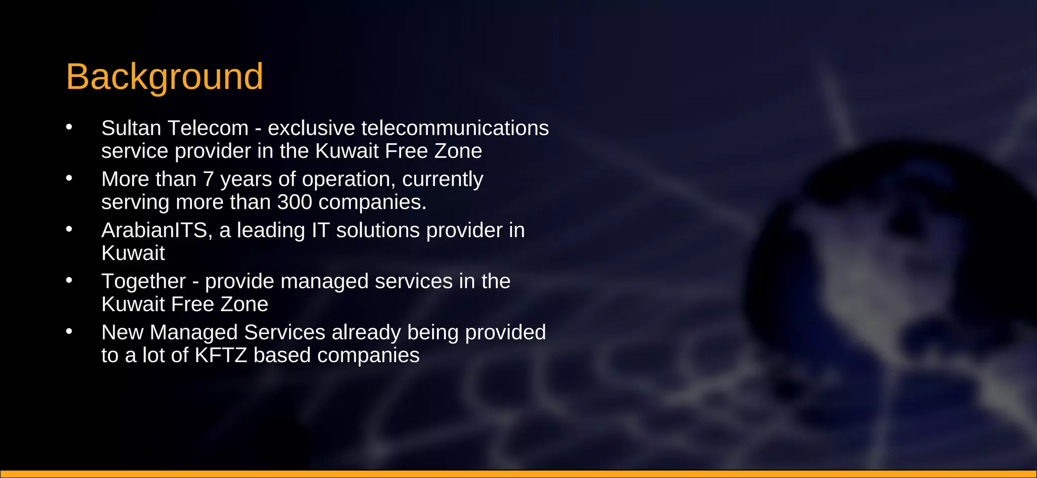 Background Sultan Telecom - exclusive telecommunications service provider in the Kuwait Free Zone More than 7 years of operation, currently serving more than 300 companies. ArabianITS, a leading IT solutions provider in Kuwait Together - provide managed services in the Kuwait Free Zone New Managed Services already being provided to a lot of KFTZ based companies 