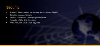 Security ArabianITS Gold partner for Security Solutions from IBM ISS Complete managed security Network, Server and Desktop/laptop covered Firewalls, UTMs, IPS, Encryption Anti-Spam, Anti-Virus & Anti-Spyware 