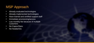 MSP Approach Already evaluated technologies Already implemented technologies Have trained and certified support staff Immediate provisioning/access Low monthly fee because of multiple customers No Capex/Opex No headaches 