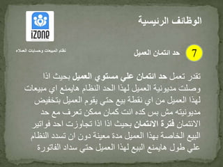 ‫تعمل‬ ‫تقدر‬‫العميل‬ ‫مستوي‬ ‫علي‬ ‫ائتمان‬ ‫حد‬‫اذا‬ ‫بحيث‬
‫مب‬ ‫اي‬ ‫هايمنع‬ ‫النظام‬ ‫الحد‬ ‫لهذا‬ ‫العميل‬ ‫مديونية‬ ‫وصلت‬‫يعات‬
‫بتخ‬ ‫العميل‬ ‫يقوم‬ ‫حتي‬ ‫بيع‬ ‫نقطة‬ ‫اي‬ ‫من‬ ‫العميل‬ ‫لهذا‬‫فيض‬
‫حد‬ ‫مع‬ ‫تعرف‬ ‫ممكن‬ ‫كمان‬ ‫انت‬ ‫كده‬ ‫بس‬ ‫مش‬ ‫مديونيته‬
‫االئتمان‬‫االئتمان‬ ‫فترة‬‫فو‬ ‫احد‬ ‫تجاوزت‬ ‫اذا‬ ‫اذا‬ ‫بحيث‬‫اتير‬
‫الن‬ ‫تسدد‬ ‫ان‬ ‫دون‬ ‫معينة‬ ‫مدة‬ ‫العميل‬ ‫بهذا‬ ‫الخاصة‬ ‫البيع‬‫ظام‬
‫الفات‬ ‫سداد‬ ‫حتي‬ ‫العميل‬ ‫لهذا‬ ‫البيع‬ ‫هايمنع‬ ‫طول‬ ‫علي‬‫ورة‬
‫الرئيس‬ ‫الوظائف‬‫ية‬
7‫العمالء‬ ‫وحسابات‬ ‫المبيعات‬ ‫نظام‬
‫العميل‬ ‫ائتمان‬ ‫حد‬
 