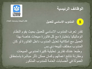‫ا‬ ‫يقوم‬ ‫بحيث‬ ‫للعميل‬ ‫االساسي‬ ‫المندوب‬ ‫تعرف‬ ‫تقدر‬‫لنظام‬
‫ب‬ ‫خاصة‬ ‫مبيعات‬ ‫فاتورة‬ ‫كل‬ ‫مع‬ ‫باختيارة‬ ‫اتوماتيكيا‬‫هذا‬
‫ك‬ ‫لو‬ ‫الفاتورة‬ ‫داخل‬ ‫المندوب‬ ‫تعديل‬ ‫امكاانية‬ ‫مع‬ ‫العميل‬‫ان‬
‫بس‬ ‫دي‬ ‫للبيعه‬ ‫مختلف‬ ‫المندوب‬
‫الم‬ ‫لمندوبي‬ ‫كتيرة‬ ‫تحليلية‬ ‫تقارير‬ ‫عندك‬ ‫وطبعا‬‫بيعات‬
‫باست‬ ‫مباشرة‬ ‫تأثر‬ ‫ممكن‬ ‫وكمان‬ ‫اعمالهم‬ ‫نتائج‬ ‫ومقارنة‬‫حقاق‬
‫المذكور‬ ‫للمندوب‬ ‫العامة‬ ‫الحسابات‬ ‫في‬ ‫العمولة‬
‫الرئيس‬ ‫الوظائف‬‫ية‬
8‫العمالء‬ ‫وحسابات‬ ‫المبيعات‬ ‫نظام‬
‫للعميل‬ ‫االساسي‬ ‫المندوب‬
 