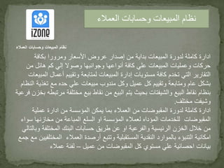 ‫بكافة‬ ‫ومرورا‬ ‫األسعار‬ ‫عروض‬ ‫إصدار‬ ‫من‬ ‫بداية‬ ‫المبيعات‬ ‫لدورة‬ ‫كاملة‬ ‫ادارة‬
‫من‬ ‫هائل‬ ‫كم‬ ‫إلي‬ ‫وصوال‬ ‫وجوانبها‬ ‫أنواعها‬ ‫كافة‬ ‫علي‬ ‫المبيعات‬ ‫وعمليات‬ ‫حركات‬
‫أعما‬ ‫وتقييم‬ ‫لمتابعة‬ ‫المبيعات‬ ‫إدارة‬ ‫مستويات‬ ‫كافة‬ ‫تخدم‬ ‫التي‬ ‫التقارير‬‫المبيعات‬ ‫ل‬
‫تغذي‬ ‫مع‬ ‫حده‬ ‫علي‬ ‫مبيعات‬ ‫مندوب‬ ‫وكل‬ ‫عميل‬ ‫كل‬ ‫وتقييم‬ ‫ومتابعة‬ ‫عام‬ ‫بشكل‬‫النظام‬ ‫ة‬
‫مختلفة‬ ‫بيع‬ ‫نقاط‬ ‫من‬ ‫البيع‬ ‫يتم‬ ‫بحيث‬ ‫والشيفتات‬ ‫البيع‬ ‫نقاط‬ ‫بنظام‬‫فرعية‬ ‫بخزن‬ ‫مرتبطه‬
‫مختلف‬ ‫وشيفت‬.
‫عملية‬ ‫ادارة‬ ‫من‬ ‫المؤسسة‬ ‫يمكن‬ ‫بما‬ ‫العمالء‬ ‫من‬ ‫المقبوضات‬ ‫لدورة‬ ‫كاملة‬ ‫ادارة‬
‫س‬ ‫مخازنها‬ ‫من‬ ‫المباعة‬ ‫السلع‬ ‫او‬ ‫المؤسسة‬ ‫لعمالء‬ ‫المؤداه‬ ‫للخدمات‬ ‫المقبوضات‬‫واء‬
‫المختلفة‬ ‫البنك‬ ‫حسابات‬ ‫طريق‬ ‫عن‬ ‫او‬ ‫والفرعية‬ ‫الرئيسية‬ ‫الخزن‬ ‫خالل‬ ‫من‬‫وبالتالي‬
‫الم‬ ‫العمالء‬ ‫أرصدة‬ ‫وتتبع‬ ‫المستقبلية‬ ‫النقدية‬ ‫بالموارد‬ ‫التنبؤء‬ ‫امكانية‬‫جمع‬ ‫مع‬ ‫ختلفيين‬
‫عميل‬ ‫من‬ ‫المقبوضات‬ ‫كل‬ ‫مستوي‬ ‫علي‬ ‫احصائية‬ ‫بيانات‬–‫عمالء‬ ‫لفئة‬
‫العمالء‬ ‫وحسابات‬ ‫المبيعات‬ ‫نظام‬
‫العمالء‬ ‫وحسابات‬ ‫المبيعات‬ ‫نظام‬
 