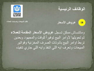 ‫تسجل‬ ‫ممكن‬ ‫وماتنساش‬‫للعمال‬ ‫المقدمة‬ ‫األسعار‬ ‫عروض‬‫ء‬
‫والمجهود‬ ‫للوقت‬ ً‫ا‬‫توفير‬ ‫البيع‬ ‫آلوامر‬ ‫تحويلها‬ ‫ثم‬‫وبعدين‬
‫وفوات‬ ‫المخزنية‬ ‫الصرف‬ ‫باذونات‬ ‫البيع‬ ‫اوامر‬ ‫تربط‬‫ير‬
‫ت‬ ‫جاري‬ ‫اللي‬ ‫وايه‬ ‫اتنفذ‬ ‫اللي‬ ‫ايه‬ ‫وتعرف‬ ‫المبيعات‬‫نفيذه‬
‫الرئيس‬ ‫الوظائف‬‫ية‬
18‫العمالء‬ ‫وحسابات‬ ‫المبيعات‬ ‫نظام‬
‫األسعار‬ ‫عروض‬
 