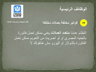 ‫عندنا‬ ‫النظام‬‫العمالت‬ ‫متعدد‬‫فاتورة‬ ‫تعمل‬ ‫ممكن‬ ‫يعني‬
‫تع‬ ‫ممكن‬ ‫التعويم‬ ‫من‬ ‫اضريت‬ ‫لو‬ ‫او‬ ‫المصري‬ ‫بالجنيه‬‫مل‬
‫أل‬ ‫هانقولك‬ ‫مش‬ ‫اليورو‬ ‫او‬ ‫بالدوالر‬ ‫الفاتورة‬
‫الرئيس‬ ‫الوظائف‬‫ية‬
19‫العمالء‬ ‫وحسابات‬ ‫المبيعات‬ ‫نظام‬
‫مختلفة‬ ‫بعمالت‬ ‫مختلفة‬ ‫فواتير‬
 