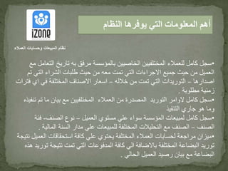 •‫ال‬ ‫تاريخ‬ ‫به‬ ‫مرفق‬ ‫بالمؤسسة‬ ‫الخاصيين‬ ‫المختلفيين‬ ‫للعمالء‬ ‫كامل‬ ‫سجل‬‫مع‬ ‫تعامل‬
‫ت‬ ‫التي‬ ‫الشراء‬ ‫طلبات‬ ‫حيث‬ ‫من‬ ‫معه‬ ‫تمت‬ ‫التي‬ ‫االجراءات‬ ‫جميع‬ ‫حيث‬ ‫من‬ ‫العميل‬‫م‬
‫اصدارها‬–‫خالله‬ ‫من‬ ‫تمت‬ ‫التي‬ ‫التوريدات‬–‫اي‬ ‫في‬ ‫المختلفة‬ ‫االصناف‬ ‫اسعار‬‫فترات‬
‫مطلوبة‬ ‫زمنية‬.
•‫تم‬ ‫ما‬ ‫بيان‬ ‫مع‬ ‫المختلفيين‬ ‫العمالء‬ ‫من‬ ‫المصدرة‬ ‫التوريد‬ ‫الوامر‬ ‫كامل‬ ‫سجل‬‫تنفيذه‬
‫التنفيذ‬ ‫جاري‬ ‫هو‬ ‫وما‬
•‫العميل‬ ‫مستوي‬ ‫علي‬ ‫سواء‬ ‫المؤسسة‬ ‫لمبيعات‬ ‫كامل‬ ‫سجل‬–‫الصنف‬ ‫نوع‬-‫فئ‬‫ة‬
‫الصنف‬–‫الما‬ ‫السنة‬ ‫مدار‬ ‫علي‬ ‫للمبيعات‬ ‫المختلفة‬ ‫التحليالت‬ ‫مع‬ ‫الصنف‬‫لية‬.
•‫ال‬ ‫استحقاقات‬ ‫كافة‬ ‫علي‬ ‫يحتوي‬ ‫المختلفة‬ ‫العمالء‬ ‫لحسابات‬ ‫مراجعة‬ ‫ميزان‬‫نتيجة‬ ‫عميل‬
‫نتيج‬ ‫تمت‬ ‫التي‬ ‫المدفوعات‬ ‫كافة‬ ‫الي‬ ‫باالضافة‬ ‫المختلفة‬ ‫البضاعة‬ ‫توريد‬‫هذه‬ ‫توريد‬ ‫ة‬
‫الحالي‬ ‫العميل‬ ‫رصيد‬ ‫بيان‬ ‫مع‬ ‫البضاعة‬.
‫النظام‬ ‫يوفرها‬ ‫التي‬ ‫المعلومات‬ ‫أهم‬
‫العمالء‬ ‫وحسابات‬ ‫المبيعات‬ ‫نظام‬
 