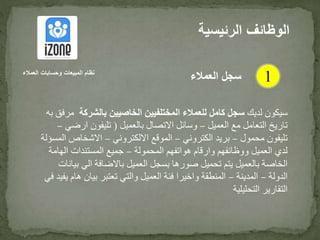 ‫لديك‬ ‫سيكون‬‫بالشركة‬ ‫الخاصيين‬ ‫المختلفيين‬ ‫للعمالء‬ ‫كامل‬ ‫سجل‬‫به‬ ‫مرفق‬
‫العميل‬ ‫مع‬ ‫التعامل‬ ‫تاريخ‬–‫بالعميل‬ ‫االتصال‬ ‫وسائل‬(‫ار‬ ‫تليفون‬‫ضي‬–
‫محمول‬ ‫تليفون‬–‫الكتروني‬ ‫بريد‬–‫االلكتروني‬ ‫الموقع‬–‫االشخاص‬‫المسؤلة‬
‫المحمولة‬ ‫هواتفهم‬ ‫وارقام‬ ‫ووظائفهم‬ ‫العميل‬ ‫لدي‬–‫ال‬ ‫المستندات‬ ‫جميع‬‫هامة‬
‫ب‬ ‫الي‬ ‫باالضافة‬ ‫العميل‬ ‫بسجل‬ ‫صورها‬ ‫تحميل‬ ‫يتم‬ ‫بالعميل‬ ‫الخاصة‬‫يانات‬
‫الدولة‬–‫المدينة‬–‫بيان‬ ‫تعتبر‬ ‫والتي‬ ‫العميل‬ ‫فئة‬ ‫واخيرا‬ ‫المنطقة‬‫في‬ ‫يفيد‬ ‫هام‬
‫التحليلية‬ ‫التقارير‬
‫الرئيس‬ ‫الوظائف‬‫ية‬
1‫العمالء‬ ‫وحسابات‬ ‫المبيعات‬ ‫نظام‬
‫العمالء‬ ‫سجل‬
 