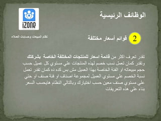 ‫من‬ ‫اكثر‬ ‫تعرف‬ ‫تقدر‬‫بش‬ ‫الخاصة‬ ‫المختلفة‬ ‫للمنتجات‬ ‫اسعار‬ ‫قائمة‬‫ركتك‬
‫ح‬ ‫عميل‬ ‫كل‬ ‫مستوي‬ ‫علي‬ ‫المنتجات‬ ‫لهذه‬ ‫خصم‬ ‫نسب‬ ‫تعمل‬ ‫كمان‬ ‫وتقدر‬‫سب‬
‫تقدر‬ ‫كمان‬ ‫ده‬ ‫كده‬ ‫بس‬ ‫مش‬ ‫العميل‬ ‫بهذا‬ ‫الخاصة‬ ‫الفئة‬ ‫او‬ ‫مبيعاته‬ ‫حجم‬‫تعمل‬
‫ح‬ ‫او‬ ‫صنف‬ ‫فئة‬ ‫او‬ ‫اصناف‬ ‫لمجموعة‬ ‫العميل‬ ‫مستوي‬ ‫علي‬ ‫الخصم‬ ‫نسبة‬‫تي‬
‫حسب‬ ‫معين‬ ‫صنف‬ ‫مستوي‬ ‫علي‬‫اختيارك‬‫ا‬ ‫هايحسب‬ ‫النظام‬ ‫وبالتالي‬‫لسعر‬
‫التعريفات‬ ‫هذه‬ ‫علي‬ ‫بناء‬
‫الرئيس‬ ‫الوظائف‬‫ية‬
2‫العمالء‬ ‫وحسابات‬ ‫المبيعات‬ ‫نظام‬
‫مختلفة‬ ‫أسعار‬ ‫قوائم‬
 