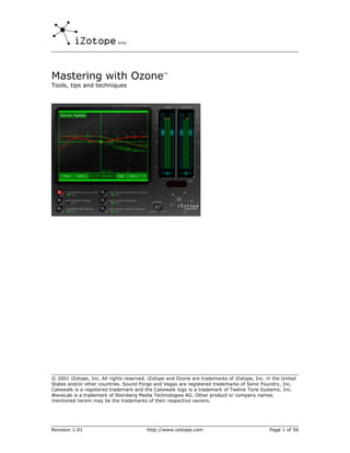 Mastering with Ozone™
Tools, tips and techniques




© 2001 iZotope, Inc. All rights reserved. iZotope and Ozone are trademarks of iZotope, Inc. in the United
States and/or other countries. Sound Forge and Vegas are registered trademarks of Sonic Foundry, Inc.
Cakewalk is a registered trademark and the Cakewalk logo is a trademark of Twelve Tone Systems, Inc.
WaveLab is a trademark of Steinberg Media Technologies AG. Other product or company names
mentioned herein may be the trademarks of their respective owners.




Revision 1.01                           http://www.izotope.com                               Page 1 of 56
 