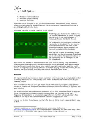 4) Multiband Harmonic Exciter
    5) Multiband Stereo Imaging
    6) Loudness Maximizer

This order can be changed. In fact, you should experiment with different orders. The only
exception in all cases that we can imagine is that if you’re using the Loudness Maximizer it
should be placed last in the chain.

To change the order in Ozone, click the “Graph” button.

                                                      This brings up a display of the modules. You
                                                      can reorder the modules by simply dragging
                                                      them around. If you want to bypass a
                                                      module, just select it and click Bypass.

                                                      For convenience, the multiband modules are
                                                      represented by one block. You can zoom in
                                                      on this block to change the order of the
                                                      multiband dynamics, stereo imaging, and
                                                      harmonic excitation within this block.

                                                      Note that the location of the meters in the
                                                      signal chain can also be changed. This allows
                                                      you to set whether the spectrum is based on
                                                      the signal going into or coming out of the
                                                      EQ, for example.

Note: While it is possible to reorder the modules while audio is playing, keep in mind that a
different signal order can create completely different sounds and levels, even with the same
settings for each module. Reordering while music is playing through audio is playing could
cause a sharp jump in output level. Stop the audio from playing, reorder the modules, hit OK,
and start the music playing again with one hand on the level of your mixer.


Monitors

It’s important that you monitor on decent equipment when mastering. If your playback system
is coloring the sound, you can’t possibly know what’s in the mix and what’s caused by your
playback system.

That doesn’t mean that you can’t get decent results with relatively inexpensive equipment 5
The key is knowing the limitations of what you’re monitoring on and learning to adjust for it in
your listening.

For studio monitors, the most common problem is lack of bass, specifically below 40 Hz or so.
These monitors just don’t have the size or mass to move that much air at that low a
frequency. One solution is to complement a pair of studio monitors with a subwoofer. If so,
make sure you adjust the subwoofer so that it doesn’t exaggerate the bass.

How do you do this? If you have a mic that’s flat down to 20 Hz, here’s a quick and dirty way
to do it.



5
  We don’t want this to be a hardware guide, but you can check out the forums at
http://www.homerecording.com for discussions on monitors, headphones, and lots of other things. This is
forum isn’t run by iZotope, but is just a good place to discuss mixing and mastering.



Revision 1.01                           http://www.izotope.com                            Page 10 of 56
 