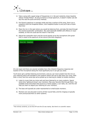 1) Take a song with a good range of frequencies in it. We just randomly chose Vasoline
         (Stone Temple Pilots)6. As long as there’s a broad spectrum, it doesn’t matter (we did
         say this was the quick and dirty method)

      2) Put Ozone’s spectrum in average mode and loop a section of the song. Save it as a
         snapshot (click the Snapshot button, click Snapshot button A and you’ll see a frozen
         blue line)

      3) Place the mic in the spot where you would be listening from, and play the loop through
         the monitor/subwoofer combination. We used Cakewalk SONAR with effects on input
         enabled, so that we could see the result in real time.

      4) Adjust the subwoofer level until the sound picked up by the microphone (the green
         line) is close to the spectrum of the source (the blue snapshot).




It’s not exact and there are several variables here (the inherent frequency response and
location of the microphone being the most significant) but it can get you close.

You’ll never get a perfect listening environment, and you can never predict how the mix on
your listening setup will translate to the systems others will use to play back your song. With
that in mind, here are some tips we’ve picked up on learning to master on studio monitors:

      1) Listen to music that you know well and have listened to on many systems. Spend
         some time “getting to know” your monitors. Play your favorite CDs through them. You
         probably know how these CDs sound on a home system, a car radio, etc. and this will
         help you learn to adjust your listening for your monitors.

      2) The bass will typically be under-represented on small studio monitors.

      3) Monitors are very focused in terms of their sound field, and the imaging is typically
         more pronounced than on other systems.




6
    Not entirely randomly, as we like STP and the CD was nearby. But there’s no scientific reason.



Revision 1.01                              http://www.izotope.com                              Page 11 of 56
 