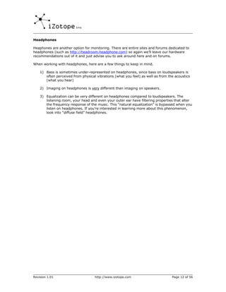 Headphones

Heaphones are another option for monitoring. There are entire sites and forums dedicated to
headphones (such as http://headroom.headphone.com) so again we’ll leave our hardware
recommendations out of it and just advise you to ask around here and on forums.

When working with headphones, here are a few things to keep in mind.

    1) Bass is sometimes under-represented on headphones, since bass on loudspeakers is
       often perceived from physical vibrations (what you feel) as well as from the acoustics
       (what you hear)

    2) Imaging on headphones is very different than imaging on speakers.

    3) Equalization can be very different on headphones compared to loudspeakers. The
       listening room, your head and even your outer ear have filtering properties that alter
       the frequency response of the music. This “natural equalization” is bypassed when you
       listen on headphones. If you’re interested in learning more about this phenomenon,
       look into “diffuse field” headphones.




Revision 1.01                       http://www.izotope.com                        Page 12 of 56
 