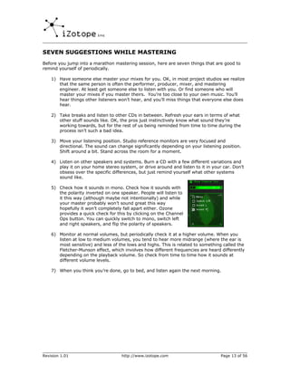 SEVEN SUGGESTIONS WHILE MASTERING
Before you jump into a marathon mastering session, here are seven things that are good to
remind yourself of periodically.

    1) Have someone else master your mixes for you. OK, in most project studios we realize
       that the same person is often the performer, producer, mixer, and mastering
       engineer. At least get someone else to listen with you. Or find someone who will
       master your mixes if you master theirs. You’re too close to your own music. You’ll
       hear things other listeners won’t hear, and you’ll miss things that everyone else does
       hear.

    2) Take breaks and listen to other CDs in between. Refresh your ears in terms of what
       other stuff sounds like. OK, the pros just instinctively know what sound they’re
       working towards, but for the rest of us being reminded from time to time during the
       process isn’t such a bad idea.

    3) Move your listening position. Studio reference monitors are very focused and
       directional. The sound can change significantly depending on your listening position.
       Shift around a bit. Stand across the room for a moment.

    4) Listen on other speakers and systems. Burn a CD with a few different variations and
       play it on your home stereo system, or drive around and listen to it in your car. Don’t
       obsess over the specific differences, but just remind yourself what other systems
       sound like.

    5) Check how it sounds in mono. Check how it sounds with
       the polarity inverted on one speaker. People will listen to
       it this way (although maybe not intentionally) and while
       your master probably won’t sound great this way
       hopefully it won’t completely fall apart either. Ozone
       provides a quick check for this by clicking on the Channel
       Ops button. You can quickly switch to mono, switch left
       and right speakers, and flip the polarity of speakers.

    6) Monitor at normal volumes, but periodically check it at a higher volume. When you
       listen at low to medium volumes, you tend to hear more midrange (where the ear is
       most sensitive) and less of the lows and highs. This is related to something called the
       Fletcher-Munson effect, which involves how different frequencies are heard differently
       depending on the playback volume. So check from time to time how it sounds at
       different volume levels.

    7) When you think you’re done, go to bed, and listen again the next morning.




Revision 1.01                        http://www.izotope.com                        Page 13 of 56
 