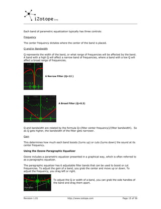 Each band of parametric equalization typically has three controls:

Frequency

The center frequency dictates where the center of the band is placed.

Q and/or Bandwidth

Q represents the width of the band, or what range of frequencies will be affected by the band.
A band with a high Q will affect a narrow band of frequencies, where a band with a low Q will
affect a broad range of frequencies.




                  A Narrow Filter (Q=12 )




                             A Broad Filter (Q=0.3)




Q and bandwidth are related by the formula Q=(filter center frequency)/(filter bandwidth). So
as Q gets higher, the bandwidth of the filter gets narrower.

Gain

This determines how much each band boosts (turns up) or cuts (turns down) the sound at its
center frequency.

Using the Ozone Paragraphic Equalizer

Ozone includes a parametric equalizer presented in a graphical way, which is often referred to
as a paragraphic equalizer.

The paragraphic equalizer has 6 adjustable filter bands that can be used to boost or cut
frequencies. To adjust the gain of a band, you grab the center and move up or down. To
adjust the frequency, you drag left or right.


                         To adjust the Q or width of a band, you can grab the side handles of
                         the band and drag them apart.




Revision 1.01                       http://www.izotope.com                        Page 15 of 56
 