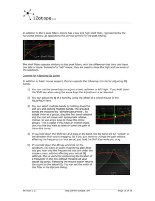 In addition to the 6 peak filters, Ozone has a low and high shelf filter, represented by the
horizontal arrows (as opposed to the vertical arrows for the peak filters).




The shelf filters operate similarly to the peak filters, with the difference that they only have
one side or slope. Instead of a “bell” shape, they are used to slope the high and low ends of
the spectrum.

Controls for Adjusting EQ Bands

In addition to basic mouse support, Ozone supports the following controls for adjusting EQ
bands:

    1) You can use the arrow keys to adjust a band up/down or left/right. If you hold down
       the Shift key when using the arrow keys the adjustment is accelerated.

    2) You can adjust the Q of a band by using the wheel of a wheel mouse or the
       PgUp/PgDn keys.

    3) You can select multiple bands by holding down the
       Ctrl key and clicking multiple bands. The grouped
       bands are indicated by “compressed arrows”. To
       adjust them as a group, drag the first band selected
       and the rest will move with appropriate relative
       motion (or use arrow keys to move the entire
       group). This is useful if you have an overall shape
       that you like but want to raise or lower the gain of
       the entire curve.

    4) If you hold down the Shift key and drag an EQ band, the EQ band will be "locked" in
       the direction that you're dragging. So if you just want to change the gain without
       affecting the frequency (or vice versa) just hold the Shift Key while you drag.

    5) If you hold down the Alt key and click on the
       spectrum, you have an audio magnifying glass that
       lets you hear only the frequencies that are under the
       mouse cursor, without affecting your actual EQ
       settings. This is useful for pinpointing the location of
       a frequency in the mix without messing up your
       actual EQ bands. Releasing the mouse button returns
       the sound to the actual EQ. You can set the width of
       this filter in the Options dialog.




Revision 1.01                         http://www.izotope.com                          Page 16 of 56
 