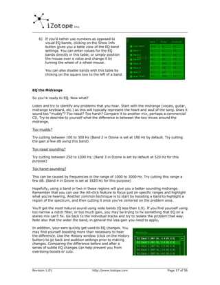 6) If you'd rather use numbers as opposed to
       visual EQ bands, clicking on the Show Info
       button gives you a table view of the EQ band
       settings. You can enter values for the EQ
       bands directly in this table, or simply position
       the mouse over a value and change it by
       turning the wheel of a wheel mouse.

        You can also disable bands with this table by
        clicking on the square box to the left of a band.



EQ the Midrange

So you’re ready to EQ. Now what?

Listen and try to identify any problems that you hear. Start with the midrange (vocals, guitar,
midrange keyboard, etc.) as this will typically represent the heart and soul of the song. Does it
sound too “muddy”? Too nasal? Too harsh? Compare it to another mix, perhaps a commercial
CD. Try to describe to yourself what the difference is between the two mixes around the
midrange.

Too muddy?

Try cutting between 100 to 300 Hz (Band 2 in Ozone is set at 180 Hz by default. Try cutting
the gain a few dB using this band)

Too nasal sounding?

Try cutting between 250 to 1000 Hz. (Band 3 in Ozone is set by default at 520 Hz for this
purpose)

Too harsh sounding?

This can be caused by frequencies in the range of 1000 to 3000 Hz. Try cutting this range a
few dB. (Band 4 in Ozone is set at 1820 Hz for this purpose)

Hopefully, using a band or two in these regions will give you a better sounding midrange.
Remember that you can use the Alt-click feature to focus just on specific ranges and highlight
what you’re hearing. Another common technique is to start by boosting a band to highlight a
region of the spectrum, and then cutting it once you’ve centered on the problem area.

You’ll get the most natural sound using wide bands (Q less than 1.0). If you find yourself using
too narrow a notch filter, or too much gain, you may be trying to fix something that EQ on a
stereo mix can’t fix. Go back to the individual tracks and try to isolate the problem that way.
Note also that the wider the band, in general the less gain you need to apply.

In addition, your ears quickly get used to EQ changes. You
may find yourself boosting more than necessary to hear
the difference. Use the History window (click on the History
button) to go back and audition settings prior to making
changes. Comparing the difference before and after a
series of subtle EQ changes can help prevent you from
overdoing boosts or cuts.




Revision 1.01                        http://www.izotope.com                         Page 17 of 56
 