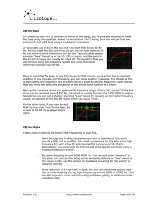 EQ the Bass

In comparing your mix to commercial mixes at this stage, you’re probably tempted to boost
the bass using the equalizer. Resist the temptation. Don’t worry, your mix will get that low
end punch, but we’ll do it using a multiband compressor.

A reasonable use of EQ in the low end is to shelf filter below 30-40
Hz. Purists might find this alarming, as yes, we can hear down to 20
Hz and some musical information can be lost. Typically what people
consider “bass” though is in the 50-100 Hz region, and the audio in
the 20-40 Hz range can usually be rolled off. The benefit is that you
can remove some low frequency rumble and noise that could
otherwise overload your levels.



Keep in mind that for bass, or any EQ change for that matter, every action has an opposite
reaction. If you increase one frequency, you can mask another frequency. The flipside of this
is that cutting one frequency can be perceived as a boost to another frequency. Each change
that you make can affect the perception of the overall tonal balance of a whole.

Bass guitars and kick drums can span a wide frequency range. Where the “oomph” of the kick
drum can be centered around 100 Hz, the attack is usually found in the 1000-3000 Hz region.
Sometimes you can get a sharper sounding “bass” sound by focusing on the higher frequency
attack, as opposed to the 100 Hz region which can cause “mud”.

On the other hand, if you want to add
that hip-hop style “ring” to the bass, try
a peak at 50-60 Hz as shown to the
right.




EQ the Highs

Finally, take a listen to the higher end frequencies in your mix.

            -   Don’t be surprised if when comparing your mix to commercial CDs yours
                sounds a little dull or muffled. You could compensate for this with some high
                frequency EQ, with a low Q (wide bandwidth) band around 12-15 kHz.
                Alternatively, you could skip the EQ and add some sparkle and shine using a
                multiband harmonic exciter.

            -   Be careful boosting around 6000-8000 Hz. You can add some “presence” in
                this area, but you can also bring out an annoying sibilance or “ssss” sound in
                the vocals. (note: see the section on multiband dynamics for “de-essing” or
                sibilance control)

            -   Noise reduction is a huge topic in itself, but you can sometimes reduce tape
                hiss or other noise by cutting high frequencies around 6000 to 10000 Hz. (You
                can also approach noise reduction using multiband gating, or dedicated noise
                reduction tools)




Revision 1.01                         http://www.izotope.com                       Page 18 of 56
 