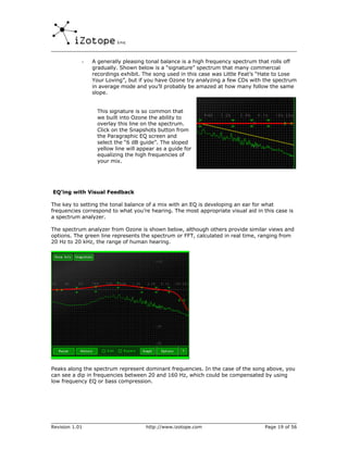 -   A generally pleasing tonal balance is a high frequency spectrum that rolls off
                gradually. Shown below is a “signature” spectrum that many commercial
                recordings exhibit. The song used in this case was Little Feat’s “Hate to Lose
                Your Loving”, but if you have Ozone try analyzing a few CDs with the spectrum
                in average mode and you’ll probably be amazed at how many follow the same
                slope.


                 This signature is so common that
                 we built into Ozone the ability to
                 overlay this line on the spectrum.
                 Click on the Snapshots button from
                 the Paragraphic EQ screen and
                 select the “6 dB guide”. The sloped
                 yellow line will appear as a guide for
                 equalizing the high frequencies of
                 your mix.




EQ’ing with Visual Feedback

The key to setting the tonal balance of a mix with an EQ is developing an ear for what
frequencies correspond to what you’re hearing. The most appropriate visual aid in this case is
a spectrum analyzer.

The spectrum analyzer from Ozone is shown below, although others provide similar views and
options. The green line represents the spectrum or FFT, calculated in real time, ranging from
20 Hz to 20 kHz, the range of human hearing.




Peaks along the spectrum represent dominant frequencies. In the case of the song above, you
can see a dip in frequencies between 20 and 160 Hz, which could be compensated by using
low frequency EQ or bass compression.




Revision 1.01                       http://www.izotope.com                         Page 19 of 56
 