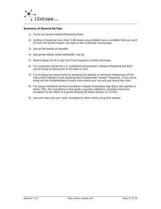 Summary of General EQ Tips:

    1) Try to cut bands instead of boosting them.

    2) Cutting or boosting more than 5 dB means you probably have a problem that you can’t
       fix from the stereo master. Go back to the multitrack mixing step.

    3) Use as few bands as possible

    4) Use gentle slopes (wide bandwidth, low Q)

    5) Shelve below 30 Hz to get rid of low frequency rumble and noise.

    6) Try using bass dynamics (i.e. multiband compression) instead of boosting low EQ if
       you’re trying to add punch to the bass or kick.

    7) Try bringing out instruments by boosting the attacks or harmonic frequencies of the
       instrument instead of just boosting their fundamental “lowest” frequency. If you try to
       bring out the fundamentals of every instrument your mix will just sound like mud.

    8) Try using multiband harmonic excitation instead of boosting high EQ to add sparkle or
       shine. This, like everything in this guide, is purely subjective. Compare harmonic
       excitation to the effect of a gentle sloping EQ boost around 12-15 kHz.

    9) Use your ears and your eyes. Compare to other mixes using both senses.




Revision 1.01                       http://www.izotope.com                        Page 21 of 56
 