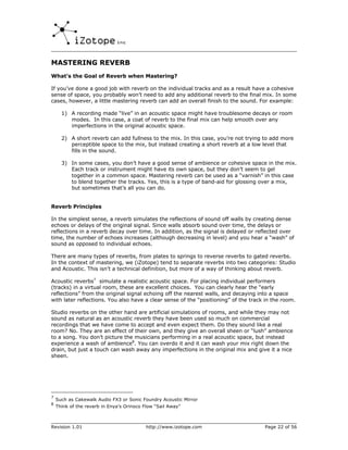 MASTERING REVERB
What’s the Goal of Reverb when Mastering?

If you’ve done a good job with reverb on the individual tracks and as a result have a cohesive
sense of space, you probably won’t need to add any additional reverb to the final mix. In some
cases, however, a little mastering reverb can add an overall finish to the sound. For example:

      1) A recording made “live” in an acoustic space might have troublesome decays or room
         modes. In this case, a coat of reverb to the final mix can help smooth over any
         imperfections in the original acoustic space.

      2) A short reverb can add fullness to the mix. In this case, you’re not trying to add more
         perceptible space to the mix, but instead creating a short reverb at a low level that
         fills in the sound.

      3) In some cases, you don’t have a good sense of ambience or cohesive space in the mix.
         Each track or instrument might have its own space, but they don’t seem to gel
         together in a common space. Mastering reverb can be used as a “varnish” in this case
         to blend together the tracks. Yes, this is a type of band-aid for glossing over a mix,
         but sometimes that’s all you can do.


Reverb Principles

In the simplest sense, a reverb simulates the reflections of sound off walls by creating dense
echoes or delays of the original signal. Since walls absorb sound over time, the delays or
reflections in a reverb decay over time. In addition, as the signal is delayed or reflected over
time, the number of echoes increases (although decreasing in level) and you hear a “wash” of
sound as opposed to individual echoes.

There are many types of reverbs, from plates to springs to reverse reverbs to gated reverbs.
In the context of mastering, we (iZotope) tend to separate reverbs into two categories: Studio
and Acoustic. This isn’t a technical definition, but more of a way of thinking about reverb.

Acoustic reverbs7 simulate a realistic acoustic space. For placing individual performers
(tracks) in a virtual room, these are excellent choices. You can clearly hear the “early
reflections” from the original signal echoing off the nearest walls, and decaying into a space
with later reflections. You also have a clear sense of the “positioning” of the track in the room.

Studio reverbs on the other hand are artificial simulations of rooms, and while they may not
sound as natural as an acoustic reverb they have been used so much on commercial
recordings that we have come to accept and even expect them. Do they sound like a real
room? No. They are an effect of their own, and they give an overall sheen or “lush” ambience
to a song. You don’t picture the musicians performing in a real acoustic space, but instead
experience a wash of ambience8. You can overdo it and it can wash your mix right down the
drain, but just a touch can wash away any imperfections in the original mix and give it a nice
sheen.




7
    Such as Cakewalk Audio FX3 or Sonic Foundry Acoustic Mirror
8
    Think of the reverb in Enya’s Orinoco Flow “Sail Away”



Revision 1.01                              http://www.izotope.com                    Page 22 of 56
 