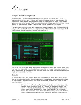 Using the Ozone Mastering Reverb

Ozone provides a “studio-style” reverb that you can apply to your mixes. It’s a 64-bit
algorithm designed to create a thick or lush sound. It was also designed to provide you the
controls you need, and just the controls you need, for optimizing it for mixes. There are no
gate, reverse or other “special effect” reverb controls that might be great for individual tracks,
but not for overall mixes. Think of it almost as a “coating” reverb for track reverb.

The best way to become familiar with the sound is to load up a song, solo the reverb module
(so you only hear the effect of the reverb processing) and solo the reverb signal so you don’t
even hear the original direct mix. You only hear the reverb.




First of all, turn up the Wet fader. This controls the amount of reverb that is being mixed back
into your mix. Adjust it to a comfortable listening level to go through this section of tutorial,
which will probably be much higher than what you would want if you were actually adding this
much reverb back into your mix.

Room Size

In an “acoustic” sense, this controls the overall size of the room. Since this a studio reverb
and isn’t trying to sound like a real room, perhaps a more accurate technical definition would
be “decay time”. Higher values will give longer reverb times, as it will take longer for the
sound to decay.

            -   If you’re trying to “wash over” a mix, you’ll probably want to try values in the
                range of 0.3 to 0.6 for this fader. As a general tip, if your mix already has
                reverb on the individual tracks (which it probably does) try to set the room
                size of length of the reverb slightly longer than the reverb on the original
                tracks. You can always adjust the level of the mastering reverb with the Wet
                slider, and a longer decay time on the overall mix will blend things together




Revision 1.01                         http://www.izotope.com                         Page 23 of 56
 
